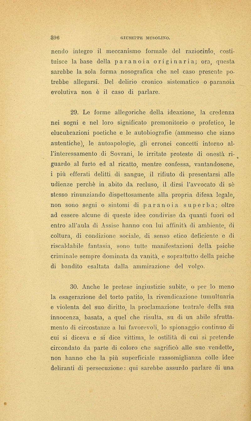 nendo integro il meccanismo formale del raziocinio, costi- tuisce la base della paranoia originaria; ora, questa sarebbe la sola forma nosografica che nel caso presente po- trebbe allegarsi. Del delirio cronico sistematico o paranoia evolutiva non è il caso di parlare. 29. Le forme allegoriche della ideazione, la credenza nei sogni e nel loro significato premonitorio o profetico, le elucubrazioni poetiche e le autobiografie (ammesso che siano autentiche), le autoapologie, gli erronei concetti intorno al- l'interessamento di Sovrani, le irritate proteste di onestà ri- guardo al furto ed al ricatto, mentre confessa, vantandosene, i più efferati delitti di sangue, il rifiuto di presentarsi alle udienze perchè in abito da recluso, il dirsi l'avvocato di se stesso rinunziando dispettosamente alla propria difesa legale,, non sono segni o sintomi di paranoia superba; oltre ad essere alcune di queste idee condivise da quanti fuori od entro all'aula di Assise hanno con lui affinità di ambiente, di coltura, di condizione sociale, di senso etico deficiente e di riscaldabile fantasia, sono tutte manifestazioni della psiche criminale sempre dominata da vanità, e soprattutto della psiche di bandito esaltata dalla ammirazione del volgo. 30. Anche le pretese ingiustizie subite, o per lo meno la esagerazione del torto patito, la rivendicazione tumultuaria e violenta del suo diritto, la proclamazione teatrale della sua innocenza, basata, a quel che risulta, su di un abile sfrutta- mento di circostanze a lui favorevoli, lo spionaggio continuo di cui si diceva e si dice vittima, le ostilità di cui si pretende circondato da parte di coloro die sagrificò alle sue vendette, non hanno che la più superficiale rassomiglianza colle idee deliranti di persecuzione: qui sarebbe assurdo parlare di una