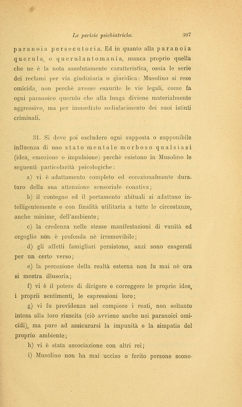 paranoia persecutoria. Ed in quanto alla paranoia querula^ o q u e r uJ a n t o m a n i a, manca proprio quella che ne è la nota assolutamente caratteristica, ossia le serie dei reclami per via giudiziaria o giuridica : Musolino si rese omicida, non perchè avesse esaurite le vie legali, come fa ogni paranoico querulo che alla lunga diviene materialmente aggressivo, ma per immediato sodisfacimento dei suoi istinti criminali. 31. Si deve poi escludere ogni supposta o supponibile influenza di uno stato mentale morboso qualsiasi (idea, emozione o impulsione) perchè esistono in Musolino le seguenti particolarità psicologiche : a) vi è adattamento completo ed eccezionalmente dura- turo della sua attenzione sensoriale conativa; ,b) il contegno ed il portamento abituali si adattano in- telligentemente e con finalità utilitaria a tutte le circostanze, anche minime, dell'ambiente; e) la credenza nelle stesse manifestazioni di vanità ed orgoglio non è profonda né irremovibile; d) gli affetti famigliari persistono, anzi sono esagerati per un certo verso; e) la percezione della realtà esterna non fu mai né ora si mostra illusoria; f) vi è il potere di dirigere e correggere le proprie idee, i proprii sentimenti, le espressioni loro; g) vi fu previdenza nel compiere i reati, non soltanto intesa alla loro riuscita (ciò avviene anche nei paranoici omi- cidi), ma pure ad assicurarsi la impunità e la simpatia del proprio ambiente ; h) vi è stata associazione con altri rei; i) Musolino non ha mai ucciso o ferito persone scono-