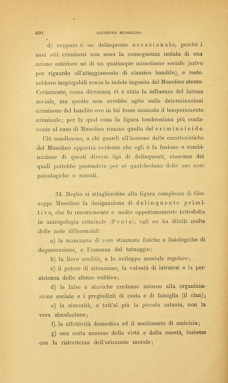 d) neppure è un delinquente occasionale, perchè 1 suoi atti criminosi non sono la conseguenza isolata di una azione esteriore né di un qualunque mimetismo sociale (salvo per riguardo all'atteggiamento di classico bandito)^ e reste- rebbero inspiegabili senza la indole ingenita del Musolino stesso. Certamente, come dicemmoj, vi è stata la influenza del fattore sociale, ma questo non avrebbe agito sulle determinazioni -criminose del bandito ove in lui fosse mancato il temperamento criminale; per la qual cosa la figura lombrosiana più confa- cente al caso di Musolino rimane quella del criminaloide. Ciò nondimeno, a chi guardi all'insieme delle caratteristiche del Musolino apparirà evidente che egli è la fusione o combi- nazione di questi diversi tipi di delinquenti, ciascuno dei quali potrebbe pretendere per sé qualcheduna delle sue note psicologiche 0 morali. 34. MegHo si attaglierebbe alla figura complessa di Giu- seppe Musohno la designazione di delinquente primi- tivo, che fu recentemente e molto opportunamente introdotta in antropologia criminale (Penta); egli ne ha difatti molte delle note differenziali : a) la mancanza di vere stimmate fisiche e fisiologiche di degenerazione, e l'assenza del tatuaggio; b) la lieve eredità; e lo sviluppo mentale regolare; e) il potere di attenzione, la volontà di istruirsi e la per- sistenza dello sforzo volitivo; d) le false e ataviche credenze intorno alla organizza- zione sociale, e i pregiudizii di casta e di famiglia (il clan); e) la sincerità, o tutt'al più la piccola astuzia, non la vera simulazione ; f) la affettività domestica ed il sentimento di amicizia; g) una certa nozione della virtù e della onestà, insieme con la ristrettezza dell'orizzonte morale;