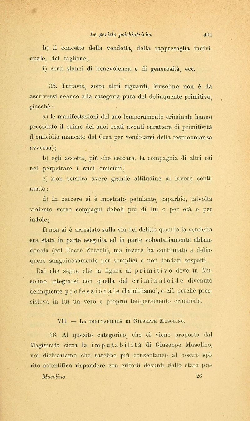 h) il concetto della vendetta, della rappresaglia indivi- duale, del taglione ; i) certi slanci di benevolenza e di generosità, ecc. 35. Tuttavia, sotto altri riguardi, Musolino non è da ascriversi neanco alla categoria pura del delinquente primitivo, giacché : a) le manifestazioni del suo temperamento criminale hanno preceduto il primo dei suoi reati aventi carattere di primitività (l'omicidio mancato del Crea per vendicarsi della testimonianza avversa) ; b) egli accetta, più che cercare, la compagnia di altri rei nel perpetrare i suoi omicidii; e) non sembra avere grande attitudine al lavoro conti- nuato ; d) in carcere si è mostrato petulante, caparbio, talvolta violento verso compagni deboli più di lui o per età o per indole ; f) non si è arrestato sulla via del delitto quando la vendetta era stata in parte eseguita ed in parte volontariamente abban- donata (col Rocco Zoccoli), ma invece ha continuato a delin- quere sanguinosamente per semplici e non fondati sospetti. Dal che segue che la figura di primitivo deve in Mu- solino integrarsi con quella del criminaloide divenuto delinquente professionale (banditismo), e ciò perchè pree- sisteva in lui un vero e proprio temperamento criminale. VII. — La imputabilità di Giuseppe Musolino. 36. Al quesito categorico, che ci viene proposto dal Magistrato circa la imputabilità di Giuseppe Musolino, noi dichiariamo che sarebbe più consentaneo al nostro spi- rito scientifico rispondere con criterii desunti dallo stato pre- Musolino. 26