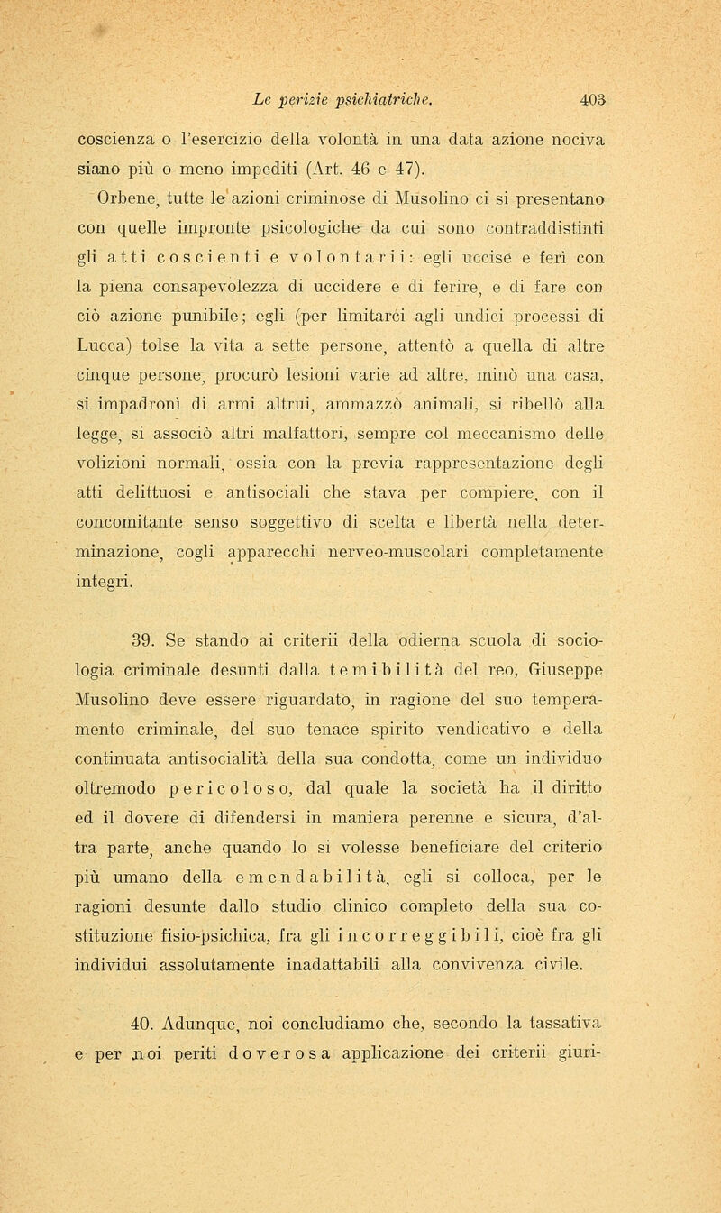 coscienza o l'esercizio della volontà in una data azione nociva siano più o meno impediti (Art. 46 e 47). Orbene, tutte le azioni criminose di Musolino ci si presentano con quelle impronte psicologiche da cui sono contraddistinti gli atti coscienti e volontarli: egli uccise e ferì con la piena consapevolezza di uccidere e di ferire, e di fare con ciò azione punibile; egli (per limitarci agli undici processi di Lucca) tolse la vita a sette persone, attentò a quella di altre cinque persone, procurò lesioni varie ad altre, minò una casa, si impadronì di armi altrui, ammazzò animali, si ribellò alla legge, si associò altri malfattori, sempre col meccanismo delle volizioni normali, ossia con la previa rappresentazione degli atti delittuosi e antisociali che stava per compiere, con il concomitante senso soggettivo di scelta e libertà nella deter- minazione, cogli apparecchi nerveo-muscolari completamente integri. 39. Se stando ai criterii della odierna scuola di socio- logia criminale desunti dalla temibilità del reo, Giuseppe Musolino deve essere riguardato, in ragione del suo tempera- mento criminale, del suo tenace spirito vendicativo e della continuata antisocialità della sua condotta, come un individuo oltremodo pericoloso, dal quale la società ha il diritto ed il dovere di difendersi in maniera perenne e sicura, d'al- tra parte, anche quando lo si volesse beneficiare del criterio più umano della emendabilità, egli si colloca, per le ragioni desunte dallo studio clinico completo della sua co- stituzione fisio-psichica, fra gli incorreggibili, cioè fra gli individui assolutamente inadattabili alla convivenza civile. 40. Adunque, noi concludiamo che, secondo la tassativa e per jioi periti doverosa applicazione dei criterii giuri-