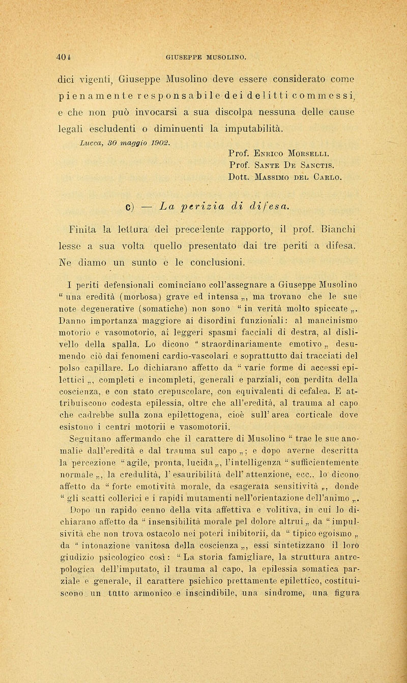 dici ^àgenti, Giuseppe Musolino deve essere considerato come pienamente responsabile dei delitti commessi, e che non può invocarsi a sua discolpa nessuna delle cause legali escludenti o diminuenti la imputabilità. Lucca, 30 maggio 1902. Prof. Enrico Morselli. Prof. Sante De Sanctis. Dott. Massimo del Carlo. c) —■ La perizia di difesa. Finita la lettura del precedente rapporto, il prof. Bianchi lesse a sua volta quello presentato dai tre periti a difesa. Ne diamo un sunto e le conclusioni. I periti defensionali cominciano coll'assegnare a Giuseppe Musolino  una eredità (morbosa) grave ed intensa „, ma trovano che le sue note degenerative (somatiche) non sono  in verità molto spiccate „. Danno importanza maggiore ai disordini funzionali: al mancinismo motorio e vasomotorio, ai leggeri spasmi facciali di destra, al disli- vello della spalla. Lo dicono  straordinariamente emotivo,, desu- mendo ciò dai fenomeni cardio-vascolari e soprattutto dai tracciati del polso capillare. Lo dichiarano affetto da  varie forme di accessi epi- lettici ,,, completi e incompleti, generali e parziali, con perdita della coscienza, e con stato crepuscolare, con equivalenti di cefalea. E at- tribuiscono codesta epilessia, oltre che all'eredità, al trauma al capo che cadrebbe sulla zona epilettogena, cioè sull' area corticale dove esistono i centri motorii e vasomotoria Seguitano affermando che il carattere di Musolino  trae le STie ano- malie dall'eredità e dal trauma sul capo,,; e dopo averne descritta la percezione agile, pronta, lucida,,, l'intelligenza  sufficientemente normale,,, la credulità, l'esauribilità dell'attenzione, ecc., lo dicono affetto da  forte emotività morale, da esagerata sensitività „, donde  gli scatti collerici e i rapidi mutamenti nell'orientazione dell'animo ,,. Dopo un rapido cenno della vita affettiva e volitiva, in cui lo di- chiarano affetto da  insensibilità morale pel dolore altrui,, da impul- sività che non trova ostacolo nei poteri inibitorii,. da  tipico egoismo „ da intonazione vanitosa della coscienza,,, essi sintetizzano il loro giudizio psicologico così :  La storia famigliare, la struttura antro- pologica dell'imputato, il trauma al capo, la epilessia somatica par- ziale e generale, il carattere psichico prettamente epilettico, costitui- scono un _ tutto armonico e inscindibile, una sindrome, una figura