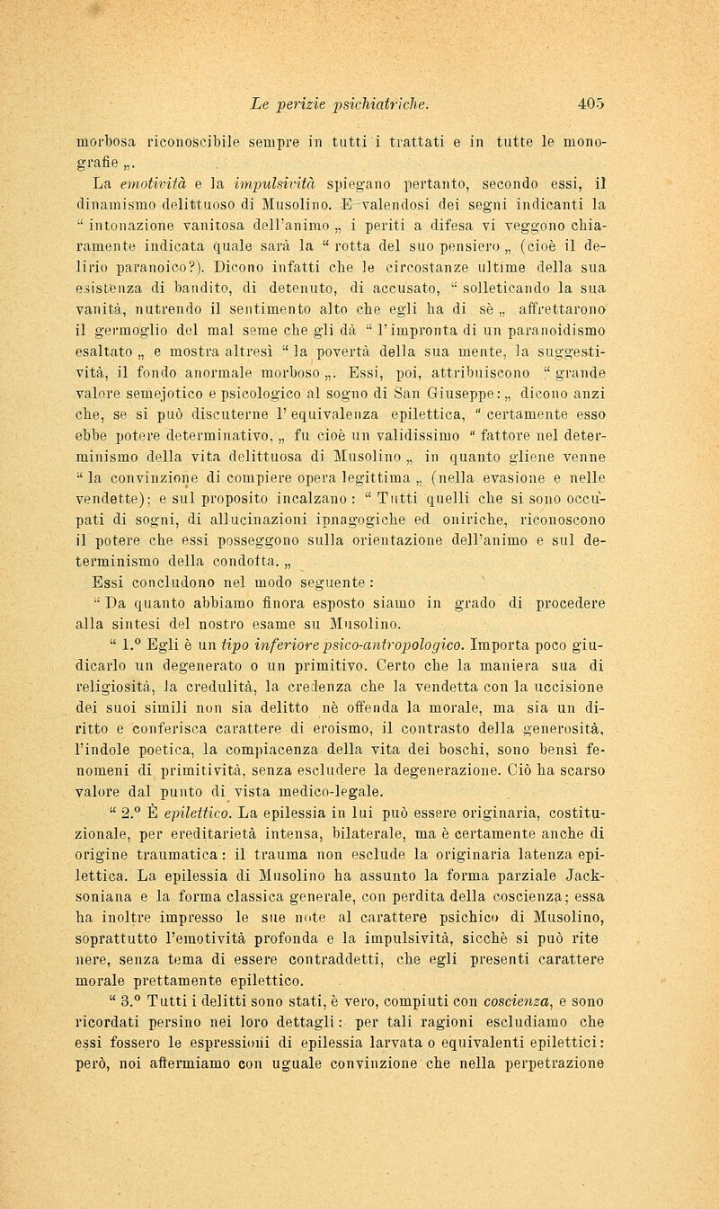 morbosa riconoscibile sempre in tutti i trattati e in tutte le mono- grafie „. La emotività e la impulsività spiegano pertanto, secondo essi, il dinamismo delittuoso di Musolino. E valendosi dei segni indicanti la  intonazione vanitosa dell'animo „ i periti a difesa vi veggono chia- ramente indicata quale sarà la  rotta del suo pensiero „ (cioè il de- lirio paranoico?). Dicono infatti che le circostanze ultime della sua esistenza di bandito, di detenuto, di accusato,  solleticando la sua vanità, nutrendo il sentimento alto che egli ha di sé „ affrettarono il gei-moglio del mal seme che gli dà  l'impronta di un paranoidismo esaltato „ e mostra altresì  la povertà della sua mente, la suggesti- vità, il fondo anormale morboso „. Essi, poi, attribuiscono  grande valore semejotico e psicologico al sogno di San Giuseppe:,, dicono anzi che, se si può discuterne 1' equivalenza epilettica,  certamente esso ebbe potere determinativo, „ fu cioè un validissimo  fattore nel deter- minismo della vita delittuosa di Musolino „ in quanto gliene venne •' la convinzione di compiere opera legittima „ (nella evasione e nelle vendette); e sul proposito incalzano :  Tutti quelli che si sono occu- pati di sogni, di allucinazioni ipnagogiche ed oniriche, riconoscono il potere che essi posseggono sulla orientazione dell'animo e sul de- tei'minismo della condotta. „ Essi concludono nel modo seguente:  Da quanto abbiamo iìnora esposto siamo in grado di procedere alla sintesi del nostro esame su Musolino.  1.** Egli è un tipo inferiore psico-antropologico. Importa poco giu- dicarlo un degenerato o un primitivo. Certo che la maniera sua di religiosità, la credulità, la credenza che la vendetta con la uccisione dei suoi simili non sia delitto né offenda la morale, ma sia un di- ritto e conferisca carattere di eroismo, il contrasto della generosità, l'indole poetica, la compiacenza della vita dei boschi, sono bensì fe- nomeni di primitività, senza escludere la degenerazione. Ciò ha scarso valore dal punto di vista medico-legale.  2.'^ È epilettico. La epilessia in lui può essere originaria, costitu- zionale, per ereditarietà intensa, bilaterale, ma è certamente anche di origine traumatica : il trauma non esclude la originaria latenza epi- lettica. La epilessia di Musolino ha assunto la forma parziale Jack- soniana e la forma classica generale, con perdita della coscienza; essa ha inoltre impresso le sue note al carattere psichico di Musolino, soprattutto l'emotività profonda e la impulsività, sicché si può rite nere, senza tema di essere contraddetti, che egli presenti carattere morale prettamente epilettico.  3.*' Tutti i delitti sono stati, è vero, compiuti con coscienza.^ e sono ricordati persino nei loro dettagli : per tali ragioni escludiamo che essi fossero le espressioni di epilessia larvata o equivalenti epilettici : però, noi affermiamo con uguale convinzione che nella perpetrazione