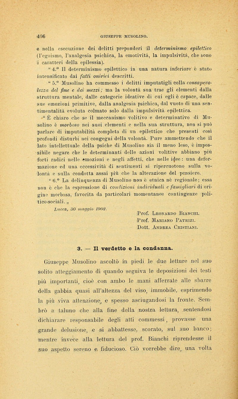 e nella esecuzione dei delitti preponderi il determinismo epileitico (l'egoismo, l'analgesia psichica, la emotività, la impulsività, che sono i caratteri della epilessia).  4.° Il determinismo epilettico in una natura inferiore è stato intensificato dai fatti onirici descritti.  5.° Musolino ha commesso i delitti imputatigli colla consapevo- lezza del fine e dei mezzi; ma la volontà sua trae gli elementi dalla struttura mentale, dalle categorie ideative di cui egli è capace, dalle sue emozioni primitive, dalla analgesia psichica, dal vuoto di una sen- timentalità evoluta colmato solo dalla impulsività epilettica. ' È chiaro che se il meccanismo volitivo e determinativo di Mu- solino è morboso nei suoi elementi e nella sua struttura, non si può parlare di imputabilità completa di un epilettico che presenti cosi profondi disturbi nei congegni della volontà. Pure ammettendo che il lato intellettuale della psiche di Musolino sia il meno leso, è impos- • sibile negare che le determinanti delle azioni volitive abbiano più forti radici nelle emozioni e negli affetti, che nelle idee : una defor- mazione ed una eccessività di sentimenti si ripercuotono sulla vo- lontà e sulla condotta assai più che la alterazione del pensiero.  6.° La delinquenza di Musolino non è etnica né regionale; essa non è che la espressione di condizioni individuali e famigliari di ori- gine morbosa, favorita da particolari momentanee contingenze poli- tico-sociali. „ Lucca, 30 maggio 1902. Prof. Leonardo Bianchi. Prof. Mariano Patrizi. • Dott. Anbrea Cristiani. 3. — Il verdetto e la condanna. Giuseppe Musolino ascoltò in piedi le due letture nel suo solito atteggiamento di quando seguiva le deposizioni dei testi più importanti^ cioè con ambo le mani afferrate alle sbarre della gabbia quasi all'altezza del viso, immobile, esprimendo la più viva attenzione' e spesso asciugandosi la fronte. Sem- brò a taluno che alla fine della nostra lettura, sentendosi dichiarare responsabile degli atti commessi, provasse una grande delusione, e si abbattesse, scorato, sul suo banco; mentre invece alla lettura del prof. Bianchi riprendesse il suo aspetto sereno e. fiducioso. Ciò vorrebbe dire, una volta