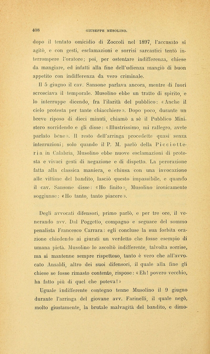 dopo il tentato omicidio di Zoccoli nel 1897, l'accusato si agitò, e con gesti, esclamazioni e sorrisi sarcastici tentò in- terrompere l'oratore; poi, per ostentare indifferenza, chiese da mangiare, ed infatti alla fine dell'udienza mangiò di buon appetito con indifferenza da vero criminale. Il 5 (giugno il cav. Sansone parlava ancora, mentre di fuori scrosciava il temporale. Musolino ebbe un tratto di spirito, e lo interruppe dicendo, fra l'ilarità del pubblico : « Anche il cielo protesta per tante chiacchiere ». Dopo poco, durante un breve riposo di dieci minuti, chiamò a sé il Pubblico Mini- stero sorridendo e gli disse : « Illustrissimo, mi rallegro, avete parlato bène ». Il resto dell'arringa procedette quasi senza interruzioni ; solo quando il P. M. parlò della Picciotte- r i a in Calabria, Musolino ebbe nuove esclamazioni di prote- sta e vivaci gesti di negazione e di dispetto. La perorazione fatta alla classica maniera, e chiusa con una invocazione alle vittime del bandito, lasciò questo impassibile, e quando il cav. Sansone disse : « Ho finito », Musolino ironicamente soggiunse : « Ho tanto, tanto piacere ». Degli avvocati difensori, primo parlò, e per tre ore, il ve- nerando avv. Dal Poggetto, compagno e seguace del sommo penalista Francesco Carrara: egli concluse la sua forbita ora- zione chiedendo ai giurati un verdetto che fosse esempio di umana pietà. Musolino lo ascoltò indifferente, talvolta sorrise, ma si mantenne sempre rispettoso, tanto è vero che all'avvo- cato Ansaldi, altro dei suoi difensori, il quale alla fine gli chiese se fosse rimasto contento, rispose : « Eh ! povero vecchio, ha fatto più di quel che poteva ! » Uguale indifferente contegno tenne Musolino il 9 giugno durante l'arringa del giovane avv. Farinelli, il quale negò, molto giustamente, la brutale malvagità del bandito, e dimo-