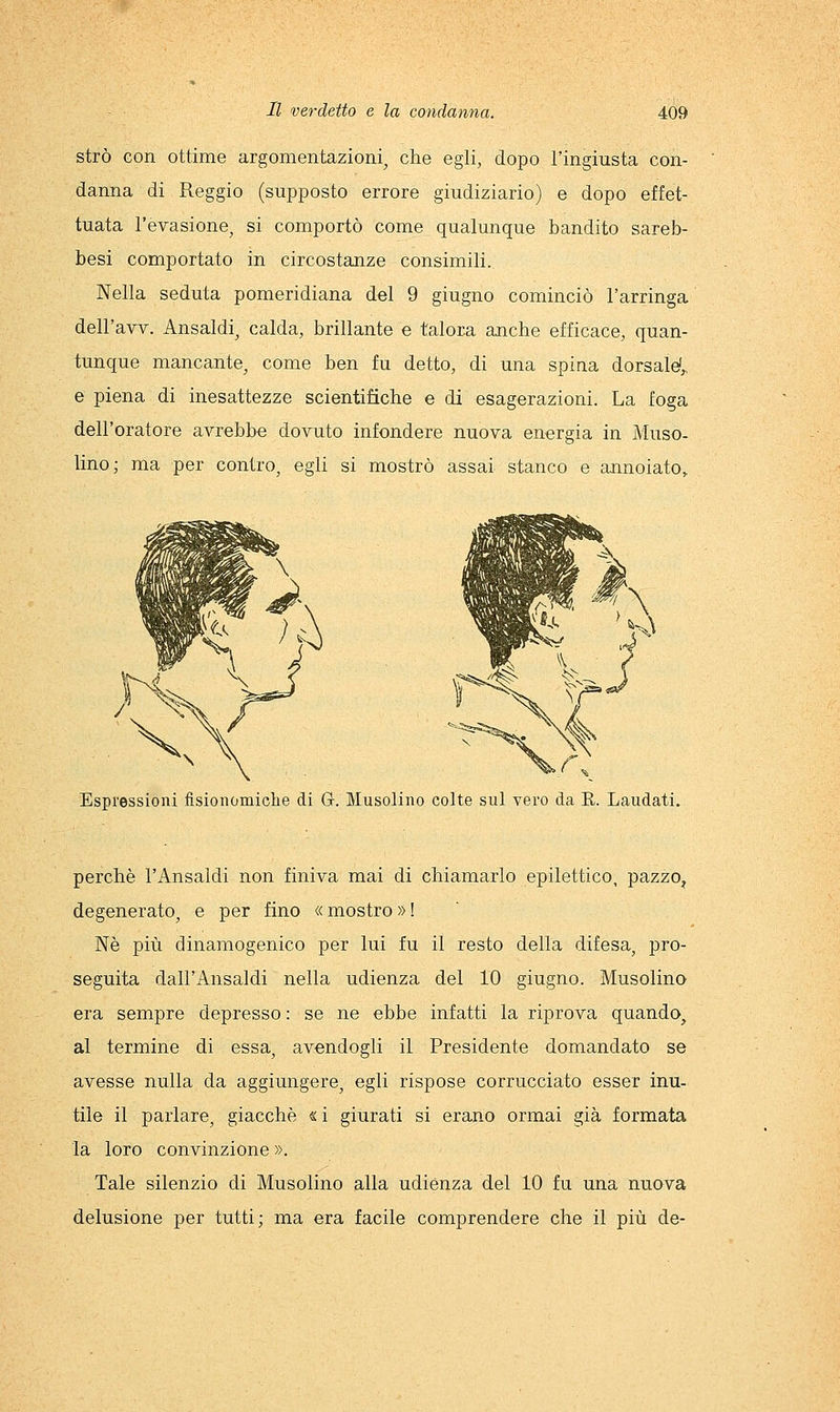strò con ottime argomentazioni, che egli, dopo l'ingiusta con- danna di Reggio (supposto errore giudiziario) e dopo effet- tuata l'evasione, si comportò come qualunque bandito sareb- besi comportato in circostanze consimili. Nella seduta pomeridiana del 9 giugno cominciò l'arringa dell'avv. Ansaldi, calda, brillante e talora anche efficace, quan- tunque mancante, come ben fu detto, di una spina dorsaW^ e piena di inesattezze scientifiche e di esagerazioni. La foga dell'oratore avrebbe dovuto infondere nuova energia in Muso- lino; ma per contro, egli si mostrò assai stanco e annoiato. Espressioni fisionomiclie di G. Musolino colte sul vero da E. Laudati. perchè l'Ansaldi non finiva mai di chiamarlo epilettico, pazzo, degenerato, e per fino « mostro » ! Ne più dinamogenico per lui fu il resto della difesa, pro- seguita dall'Ansaldi nella udienza del 10 giugno. Musolino era sempre depresso : se ne ebbe infatti la riprova quando^ al termine di essa, avendogli il Presidente domandato se avesse nulla da aggiungere, egli rispose corrucciato esser inu- tile il parlare, giacche « i giurati si erano ormai già formata la loro convinzione ». Tale silenzio di Musolino alla udiènza del 10 fu una nuova delusione per tutti; ma era facile comprendere che il più de-