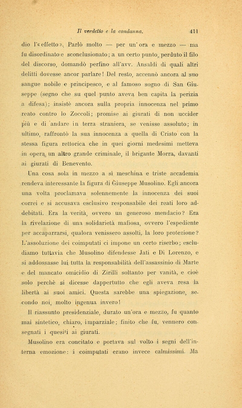 dio r« effetto »._ Parlò molto — per un' ora e mezzo — ma fu disordinato e sconclusionato; a un certo punto,, perdutoli filo del discorso^ domandò perfino all'avv. Ansaldi di quali altri delitti dovesse ancor parlare ! Del resto, accennò ancora al suo sangue nobile e principesco, e al famoso sogno di San Giu- seppe (segno che su quel punto aveva ben capita la perizia a difesa); insistè ancora sulla propria innocenza nel primo reato contro lo Zoccoli; promise ai giurati di non uccider più e di andare in terra straniera, se venisse assoluto; in ultimo, raffrontò la sua innocenza a quella di Cristo con la stessa figura rettorica che in quei giorni medesimi metteva in opera un altro grande criminale, il brigante Morra, davanti ai giurati di Benevento. Una cosa sola in mezzo a sì meschina e triste accademia rendeva interessante la figura di Giuseppe Musolino. Egli ancora una volta proclamava solennemente la innocenza dei suoi correi e si accusava esclusivo responsabile dei reati loro ad- debitati. Era la verità, ovvero im generoso mendacio? Era la rivelazione di una solidarietà mafiosa, ovvero l'espediente per accaparrarsi, qualora venissero assolti, la loro protezione? L'assoluzione dei coimputati ci impone un certo riserbo; esclu- diamo tuttavia che Musolino difendesse Jati e Di Lorenzo, e si addossasse lui tutta la responsabilità dell'assassinio di Marte e del mancato omicidio di Zirlili soltanto per vanità, e cioè solo perchè si dicesse dappertutto che egli aveva resa la libertà al suol amici. Questa sarebbe una spiegazione, se- condo noi, m.olto ingenua Invero ! Il riassunto presidenziale, durato un'ora e mezzo, fu quanto mai sintetico, chiaro, imparziale; finito che fu, vennero con- segnati 1 queslH al giurati. Musolino era concitato e portava sul volto i segni dell'in- terna emozione : 1 coimputati erano invece calmissimi. Ma