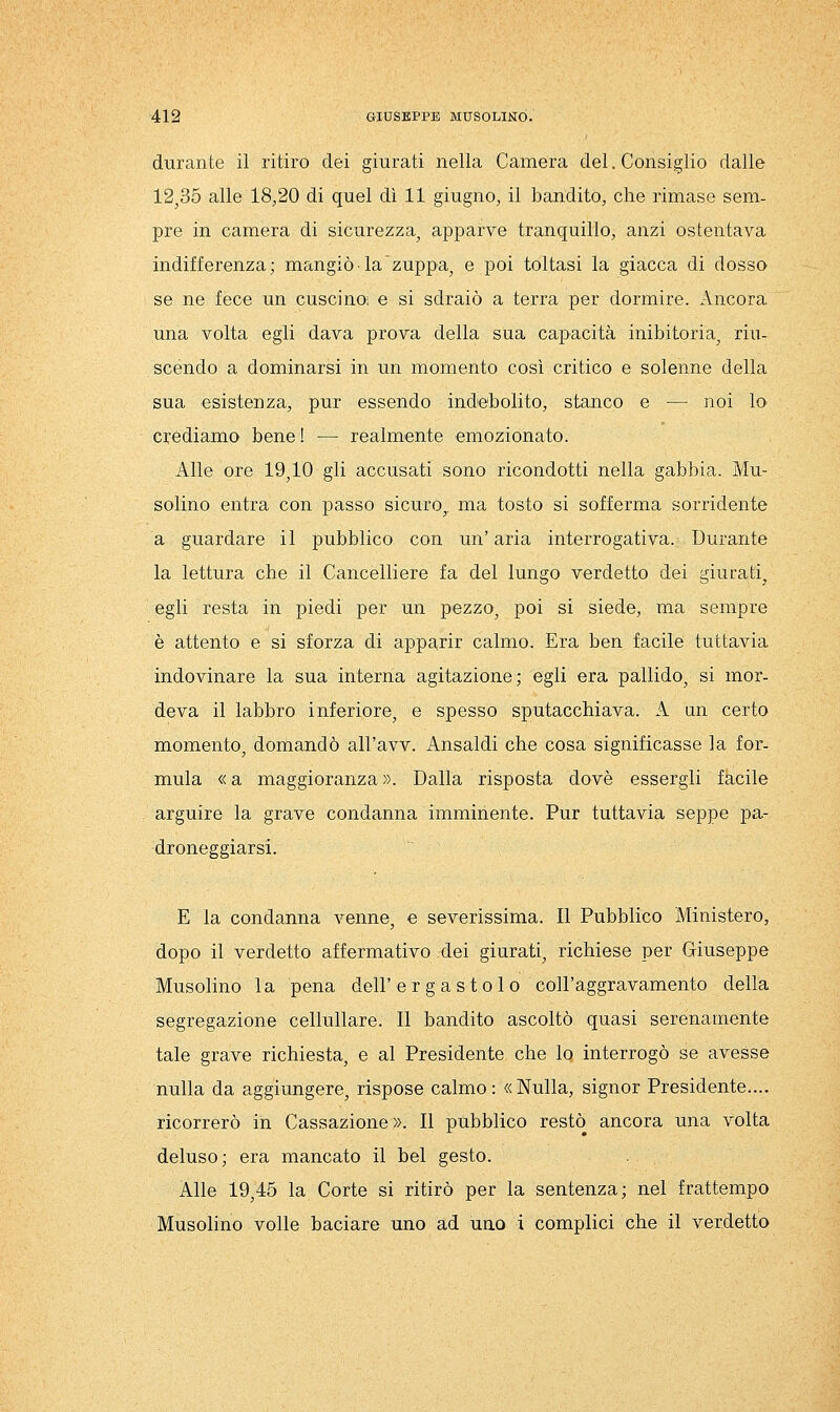 durante il ritiro dei giurati nella Camera del. Consiglio dalle 12^35 alle 18,20 di quel dì 11 giugno, il bandito, che rimase sem- pre in camera di sicurezza^ apparve tranquillo, anzi ostentava indifferenza; mangiò la zuppa^ e poi toltasi la giacca di dosso se ne fece un cuscino; e si sdraiò a terra per dormire. Ancora una volta egli dava prova della sua capacità inibitoria^ riu- scendo a dominarsi in un momento così critico e solenne della sua esistenza, pur essendo indebolito, stanco e — noi lo crédiamo bene! — realmente emozionato. Alle ore 19,10 gli accusati sono ricondotti nella gabbia. Mu- solino entra con passo sicuro,, ma tosto si sofferma sorridente a guardare il pubblico con un'aria interrogativa. Durante la lettura che il Cancelliere fa del lungo verdetto dei giurati, egli resta in piedi per un pezzo, poi si siede, ma sempre è attento e si sforza di apparir calmo. Era ben facile tuttavia indovinare la sua interna agitazione; egli era pallido, si mor- deva il labbro inferiore, e spesso sputacchiava. A an certo momento, domandò all'avv. Ansaldi che cosa significasse la for- mula « a maggioranza ». Dalla risposta dovè essergli facile arguire la grave condanna imminente. Pur tuttavia seppe pa- droneggiarsi. E la condanna venne, e severissima. Il Pubblico Ministero, dopo il verdetto affermativo dei giurati, richiese per Giuseppe Musolino la pena dell'ergastolo coll'aggravamento della segregazione cellullare. Il bandito ascoltò quasi serenamente tale grave richiesta, e al Presidente che lo interrogò se avesse nulla da soggiungere, rispose calmo: «Nulla, signor Presidente.... ricorrerò in Cassazione ». Il pubblico restò ancora una volta deluso; era mancato il bel gesto. Alle 19,45 la Corte si ritirò per la sentenza; nel frattempo Musolino volle baciare uno ad uno i complici che il verdetto