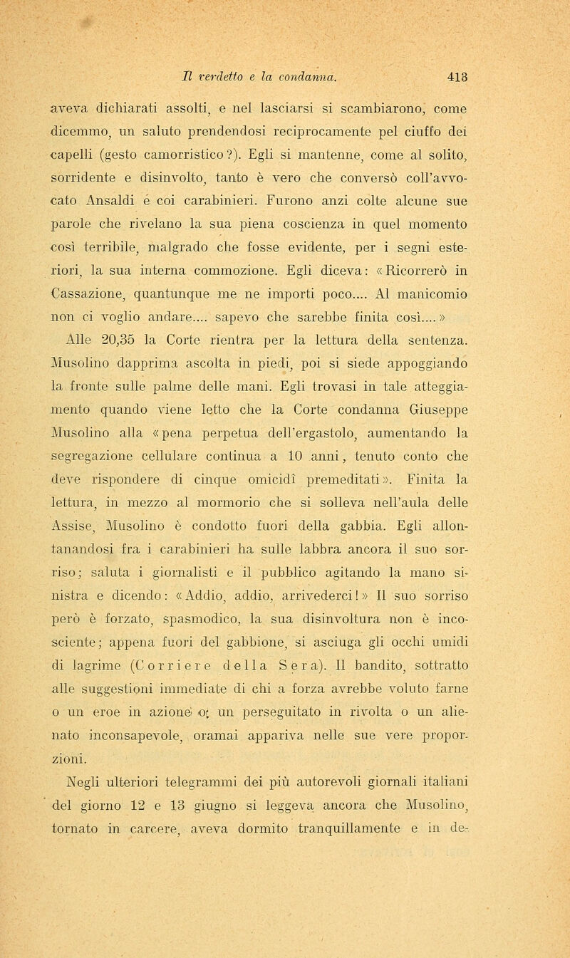 aveva dichiarati assolti, e nel lasciarsi si scambiarono, come dicemmo, un saluto prendendosi reciprocamente pel ciuffo dei capelli (gesto camorristico?). Egli si mantenne, come al solito, sorridente e disinvolto, tanto è vero che conversò coll'avvo- cato Ansaldi e coi carabinieri. Furono anzi colte alcune sue parole che rivelano la sua piena coscienza in quel momento così terribile, malgrado che fosse evidente, per i segni este- riori, la sua interna commozione. Egli diceva : « Ricorrerò in Cassazione, quantunque me ne importi poco.... Al manicomio non ci voglio andare.... sapevo che sarebbe finita così....» Alle 20,35 la Corte rientra per la lettura della sentenza. Musolino dapprima ascolta in piedi, poi si siede appoggiando la fronte sulle palme delle mani. Egli trovasi in tale atteggia- mento quando viene letto che la Corte condanna Giuseppe Musolino alla «pena perpetua dell'ergastolo, aumentando la segregazione cellulare continua a 10 anni, tenuto conto che deve rispondere di cinque omicidi premeditati ». Finita la lettura, in mezzo al mormorio che si solleva nell'aula delle Assise, Musolino è condotto fuori della gabbia. Egli allon- tanandosi fra i carabinieri ha sulle labbra ancora il suo sor- riso; saluta i giornalisti e il pubblico agitando la mano si- nistra e dicendo: «Addio, addio, arrivederci!» Il suo sorriso però è forzato, spasmodico, la sua disinvoltura non è inco- sciente; appena fuori del gabbione, si asciuga gli occhi umidi di lagrime (Corriere della Sera). Il bandito, sottratto alle suggestioni immediate di chi a forza avrebbe voluto farne o un eroe in azione) oc un perseguitato in rivolta o un alie- nato inconsapevole, oramai appariva nelle sue vere propor- zioni. Negli ulteriori telegrammi dei più autorevoli giornali italiani del giorno 12 e 13 giugno si leggeva ancora che Musolino, tornato in carcere, aveva dormito tranquillamente e in de-