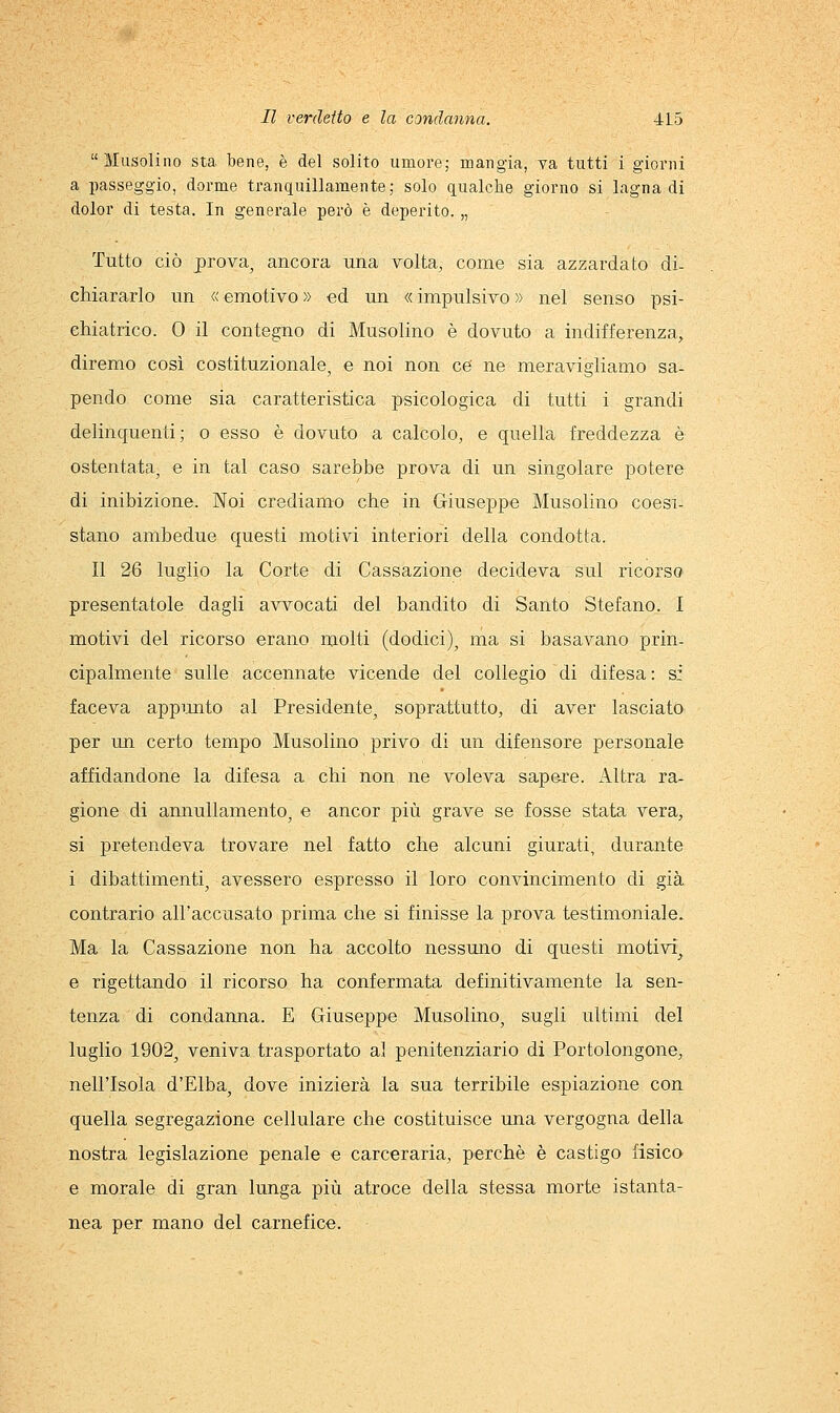 Musoliiio sta bene, è del solito umore; mangia, va tutti i giorni a passeggio, dorme tranquillamente; solo qualche giorno si lagna di dolor di testa. In generale però è deperito. „ Tutto ciò prova^ ancora una volta, come sia azzardato di- chiararlo un « emotivo » ed un « impulsivo » nel senso psi- chiatrico. 0 il contegno di Musolino è dovuto a indifferenza, diremo così costituzionale, e noi non ce' ne meravigliamo sa- pendo come sia caratteristica psicologica di tutti i grandi delinquenti; o esso è dovuto a calcolo, e quella freddezza è ostentata, e in tal caso sarebbe prova di un singolare potere di inibizione. Noi crediamo che in Giuseppe Musolino coesi- stano ambedue questi motivi interiori della condotta. Il 26 luglio la Corte di Cassazione decideva sul ricorso presentatole dagli avvocati del bandito di Santo Stefano. I motivi del ricorso erano molti (dodici), ma si basavano prin- cipalmente sulle accennate vicende del collegio di difesa: si faceva appunto al Presidente, soprattutto, di aver lasciato per un certo tempo Musolino privo di un difensore personale affidandone la difesa a chi non ne voleva sap&re. Altra ra- gione di annullamento, e ancor più grave se fosse stata vera, si pretendeva trovare nel fatto che alcuni giurati, durante i dibattimenti, avessero espresso il loro convincimento di già contrario all'accusato prima che si finisse la prova testimoniale. Ma la Cassazione non ha accolto nessuno di questi motivi'^ e rigettando il ricorso ha confermata definitivamente la sen- tenza di condanna. E Giuseppe Musolino, sugli ultimi del luglio 1902, veniva trasportato al penitenziario di Portolongone, nell'Isola d'Elba, dove inizierà la sua terribile espiazione con quella segregazione cellulare che costituisce una vergogna della nostra legislazione penale e carceraria, perchè è castigo fisico e morale di gran lunga più atroce della stessa morte istanta- nea per mano del carnefice.