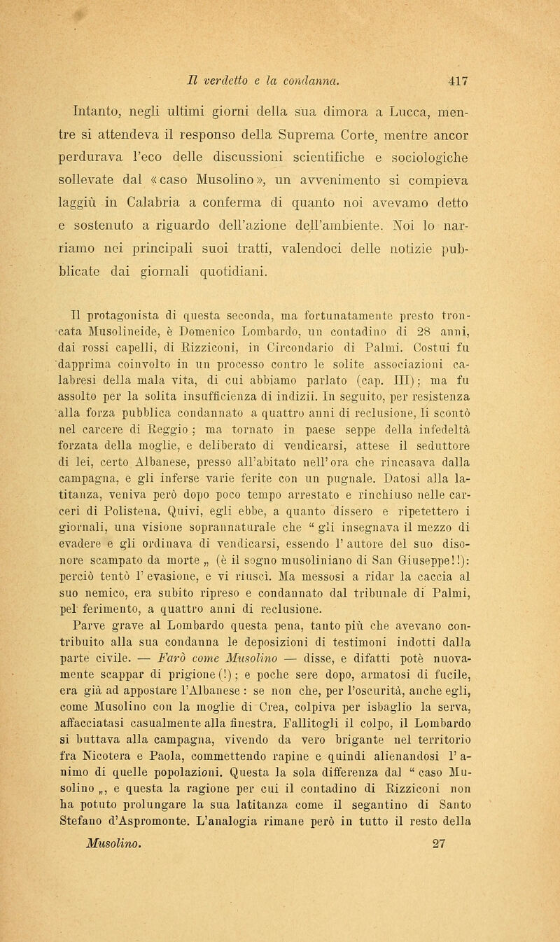 Intanto, negli ultimi giorni della sua dimora a Lucca, men- tre si attendeva il responso della Suprema Corte, mentre ancor perdurava l'eco delle discussioni scientifiche e sociologiche sollevate dal « caso Musolino », un avvenimento si compieva laggiù in Calabria a conferma di quanto noi avevamo detto e sostenuto a riguardo dell'azione dell'ambiente. Noi lo nar- riamo nei principali suoi tratti, valendoci delle notizie pub- blicate dai giornali quotidiani. Il protagonista di questa seconda, ma fortunatamente presto tron- cata Musolineide, è Domenico Lombardo, un contadino di 28 anni, dai rossi capelli, di Eizziconi, in Circondario di Palmi. Costui fu dapprima coinvolto in un processo contro le solite associazioni ca- labresi della mala vita, di cui abbiamo parlato (cap. Ili) ; ma fu assolto per la solita insufficienza di indizii. In seguito, per resistenza alla forza pubblica condannato a quattro anni di reclusione, li scontò nel carcere di Reggio ; ma tornato in paese seppe della infedeltà forzata della moglie, e deliberato di vendicarsi, attese il seduttore di lei, certo Albanese, presso all'abitato nell'ora che rincasava dalla campagna, e gli inferse varie ferite con un pugnale. Datosi alla la- titanza, veniva però dopo poco tempo arrestato e rinchiuso nelle car- ceri di Polistena. Quivi, egli ebbe, a quanto dissero e ripetettero i giornali, una visione soprannaturale cbe  gii insegnava il mezzo di evadere e gli ordinava di vendicarsi, essendo 1' autore del suo diso- nore scampato da morte „ (è il sogno musoliniano di San Giuseppe!!): perciò tentò 1' evasione, e vi riuscì. Ma messosi a ridar la caccia al suo nemico, era subito ripreso e condannato dal tribunale di Palmi, pel' ferimento, a quattro anni di reclusione. Parve grave al Lombardo questa pena, tanto più che avevano con- tribuito alla sua condanna le deposizioni di testimoni indotti dalla parte civile. — Farò come Musolino — disse, e difatti potè nuova- mente scappar di prigione (!) ; e poche sere dopo, armatosi di fucile, era già ad appostare l'Albanese : se non che, per l'oscurità, anche egli, come Musolino con la moglie di Crea, colpiva per isbaglio la serva, affacciatasi casualmente alla finestra. Fallitogli il colpo, il Lombardo si buttava alla campagna, vivendo da vero brigante nel territorio fra Nicotera e Paola, commettendo rapine e quindi alienandosi 1' a- nimo di quelle popolazioni. Questa la sola differenza dal  caso Mu- solino „, e questa la ragione per cui il contadino di Eizziconi non ha potuto prolungare la sua latitanza come il segantino di Santo Stefano d'Aspromonte. L'analogia rimane però in tutto il resto della Musolino. 27