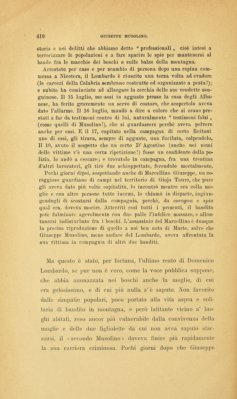 storia e nei delitti che abbiamo detto  professionali „ cioè intesi a terrorizzare le popolazioni e a fare sparire le spie per mantenersi al bando fra le macchie dei boschi e sulle balze della montagna. Arrestato per caso e per scambio di persona dopo una rapina com- messa a Nicotera, il Lombardo è riuscito una terza volta ad evadere (le carceri della Calabria sembrano costrutte ed organizzate a posta!); e subito ha cominciato ad allargare la cerchia delle sue vendette san- guinose. Il 16 luglio, messosi in agguato presso la casa degli Alba- nese, ha ferito gravemente un servo di costoro, che scopertolo aveva dato l'allarme. Il 16 luglio, mandò a dire a coloro che si erano pre- stati a far da testimoni contro di lui, naturalmente  testimoni falsi „ (come quelli di Musolino!), che si guardassero perchè aveva polvere anche per essi. E il 17, capitato nella campagna di certo Eeitani uno di essi, gli tirava, sempre di agguato, una fucilata, colpendolo. Il 19, avuto il sospetto che un certo D' Agostino (anche nei nomi delle vittime v'è una certa ripetizione!) fosse un confidente della po- lizia, lo andò a cercare ; e trovatolo in campagna, fra una trentina d'altri lavoratori, gli tirò due schioppettate, ferendolo mortalmente. Pochi giorni dipoi, sospettando anche di Marcellino Giuseppe, un co- raggioso guardiano di campi nel territorio di Gioja Tauro, che pure gli aveva dato più volte ospitalità, lo incontrò mentre era colla mo- glie e con altre persone tutte inermi, lo chiamò in disparte, ingiun- gendogli di scostarsi dalla compagnia, perchè, da carogna e spia qual era, doveva morire. Atterriti così tutti i presenti, il bandito potè fulminare agevolmente con due palle l'infelice massaro, e allon- tanarsi indisturbato fra i boschi. L'assassinio del Marcellino è dunque la precisa riproduzione di quello a noi ben noto di Marte, salvo che Giuseppe Musolino, meno audace del Lombardo, aveva affrontata la sua vittima in compagnia di altri due banditi. Ma questo è stato, per fortuna, l'ultimo reato di Domenico Lombardo, se pur non è vero, come la voce pubblica suppone, che abbia ammazzata nei boschi anche la moglie, di cui era gelosissimo, e di cui più nulla s'è saputo. Non favorito dalle simpatie popolari, poco portato alla vita aspra e soli- taria di bandito in montagna, e però latitante vicino a' luo- ghi abitati, reso ancor più vulnerabile dalla convivenza della moglie e delle due figliolette da cui non avea saputo stac- carsi, il « secondo Musolino » doveva finire più rapidamente la sua carriera criminosa. Pochi giorni dopo che Giuseppe