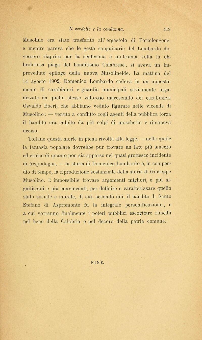 Musolino era stato trasferito all' ergastolo di Portolongone, e mentre pareva che le gesta sanguinarie del Lombardo do- vessero riaprire per la centesima e millesima volta la ob- brobriosa piaga del banditismo Calabrese, si aveva un im- preveduto epilogo della nuova Musolineide. La mattina del 14 agosto 1902, Domenico Lombardo cadeva in un apposta- mento di carabinieri e guardie municipali saviamente orga- nizzate da quello stesso valoroso maresciallo dei carabinieri Osvaldo Boeri, che abbiamo veduto figurare nelle vicende di Musolino : — venuto a conflitto cogli agenti della pubblica forza il bandito era colpito da più colpi di moschetto e rimaneva ucciso. Toltane questa morte in piena rivolta alla legge, — nella quale la fantasia popolare dovrebbe pur trovare un lato più sincero ed eroico di quanto [non sia apparso nel quasi grottesco incidente di Acqualagna, — la storia di Domenico Lombardo è, in compen- dio di tempo, la riproduzione sostanziale della storia di Giuseppe Musolino. È impossibile trovare argomenti, migliori, e più si- gnificanti e più convincenti, per definire e caratterizzare quello stato sociale e morale, di cui, secondo noi, il bandito di Santo Stefano di Aspromonte fu la integrale personificazione, e a cui vorranno finalmente i poteri pubblici escogitare rimedii pel bene della Calabria e pel decoro della patria comune. FINE.