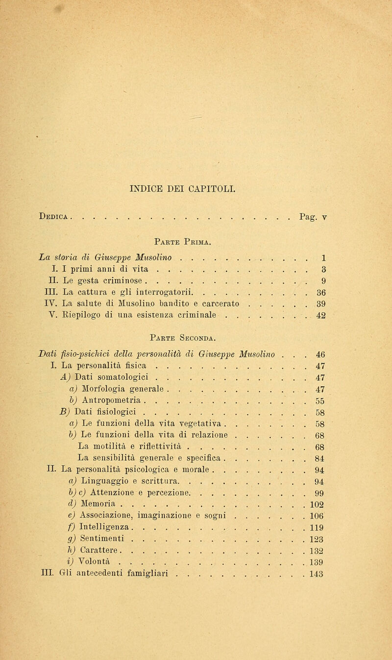 Dedica Pag. v Parte Prima. La storia di Giuseppe Musolino 1 I. I primi anni di vita 3 n. Le gesta criminose 9 III. La cattura e gli interrogatorii 36 IV. La salute di Musolino bandito e carcerato 39 V. Eiepilogo di una esistenza criminale !.. 42 Parte Seconda. Dati fisio-psichici della personalità di Giuseppe Musolino ... 46 I. La personalità fisica 47 A) Dati somatologici 47 a) Morfologia generale . 47 h) Antropometria 55 B) Dati fisiologici 58 a) Le funzioni della vita vegetativa 58 h) Le funzioni della vita di relazione 68 La motilità e riflettività 68 La sensibilità generale e specifica 84 II. La personalità psicologica e morale 94 a) Linguaggio e scrittura 94 h) e) Attenzione e percezione 99 d) Memoria 102 e) Associazione, imaginazione e sogni 106 f) Intelligenza 119 g) Sentimenti 123 li) Carattere 132 i) Volontà 139 III Gli antecedenti famigliari 143