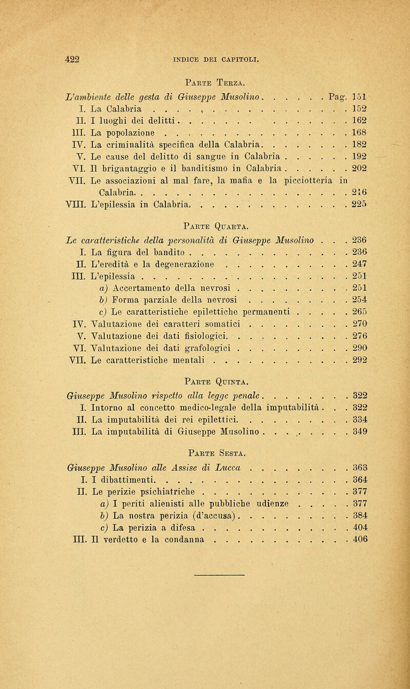 Parte Terza. L'ambiente delle gesta di Griiiseppe Musolino Pag. 151 I. La Calabria . , . . , 152 li. I luoghi dei delitti 162 III. La popolazione 168 IV. La criminalità specifica della Calabria 182 V. Le cause del delitto di sangue in Calabria 192 VI. Il brigantaggio e il banditismo in Calabria 202 Vii. Le associazioni al mal fare, la mafia e la picciotteria in Calabria 216 Vni. L'epilessia in Calabria 225 Parte Quarta. Le caratteristiche della personalità di Giuseppe Musolino . . . 236 I. La figura del bandito 236 n. L'eredità e la degenerazione 247 in. L'epilessia 251 a) Accertamento della nevrosi 251 d) Forma parziale della nevrosi . 254 cj Le caratteristiche epilettiche permanenti 265 IV. Valutazione dei caratteri somatici 270 V. Valutazione dei dati fisiologici. 276 VI. Valutazione dei dati grafologici 290 VII. Le caratteristiche mentali 292 Parte Quinta. Giuseppe Musolino rispetto alla legge penale 322 I. Intorno al concetto medico-legale della imputabilità . . . 322 II. La imputabilità dei rei epilettici 334 ni. La imputabilità di Giuseppe Musolino ......... 349 Parte Sesta. Giuseppe Musolino alle Assise di Lucca 363 I. I dibattimenti 364 II. Le perizie psichiatriche 377 a) I periti alienisti alle pubbliche udienze 377 b) La nostra perizia (d'accusa) 384 e) La perizia a difesa 404 m. Il verdetto e la condanna 406