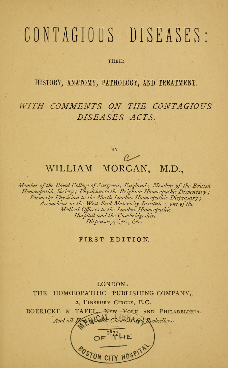 THEIR HISTORY, AMTOMY, PATHOLOGY, AND TREATMENT. WITH COMMENTS ON THE CONTAGIOUS DISEASES ACTS. BY WILLIAM MORGAN, M.D., Member of the Royal College of Surgeons, England; Me?nber of the British HoTHceopathic Society ; Physician to the Brighton Ho^noeopathic Dispensary ; Formerly Physician to the NoHh London Homoeopathic Dispensary ; Accouchair to the West End Maternity Institute ; one of the Medical Officers to the London Homoeopathic Hospital and the Cambridgeshire Dispensary, o^c, &^c. FIRST EDITION. LONDON: THE HOMOEOPATHIC PUBLISHING COiMPANV,, 2, FiNSBURY Circus, E.C. BOERICKE & TAFEI^-^Nfiw YoRjK and Philadelphia. jlnd all H^^jmmr C^eWiH/^dJ^oksellers.