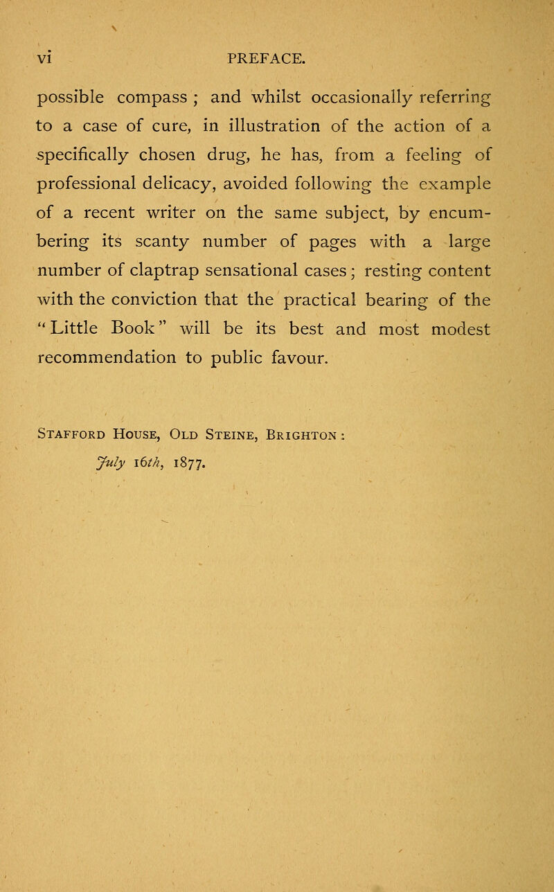 possible compass ; and whilst occasionally referring to a case of cure, in illustration of the action of a specifically chosen drug, he has, from a feeling of professional delicacy, avoided following the example of a recent writer on the same subject, by encum- bering its scanty number of pages with a large number of claptrap sensational cases; resting content with the conviction that the practical bearing of the '* Little Book will be its best and most modest recommendation to public favour. Stafford House, Old Steine, Brighton : July i6th, 1877.