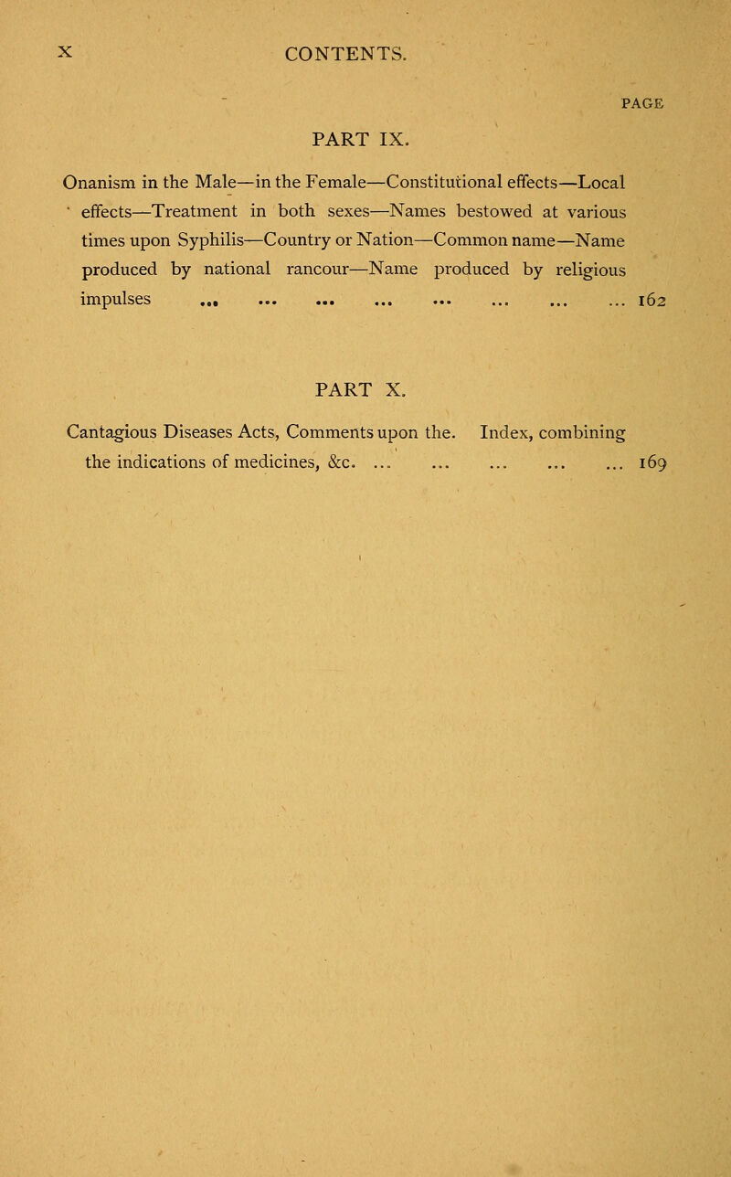 PAGE PART IX. Onanism in the Male—in the Female—Constitutional effects—Local ■ effects—Treatment in both sexes—Names bestowed at various times upon Syphilis—Country or Nation—Common name—Name produced by national rancour—Name produced by religious impulses ... ... ... ... 162 PART X. Cantagious Diseases Acts, Comments upon the. Index, combining the indications of medicines, &c. ... ... ... ... ... 169