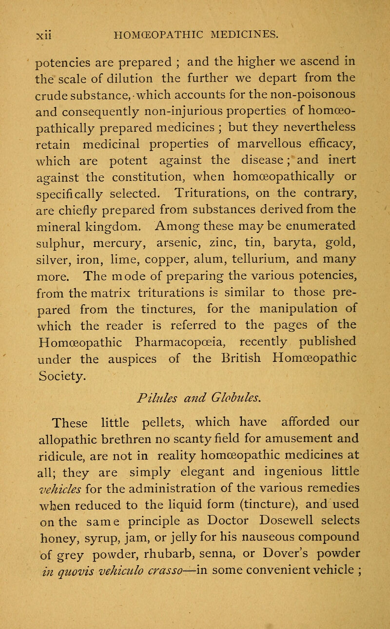 potencies are prepared ; and the higher we ascend in the scale of dilution the further we depart from the crude substance,-which accounts for the non-poisonous and consequently non-injurious properties of homoeo- pathically prepared medicines ; but they nevertheless retain medicinal properties of marvellous efficacy, which are potent against the disease; and inert against the constitution, when homoeopathically or specifically selected. Triturations, on the contrary, are chiefly prepared from substances derived from the mineral kingdom. Among these may be enumerated sulphur, mercury, arsenic, zinc, tin, baryta, gold, silver, iron, lime, copper, alum, tellurium, and many more. The mode of preparing the various potencies, from the matrix triturations is similar to those pre- pared from the tinctures, for the manipulation of which the reader is referred to the pages of the Homoeopathic Pharmacopoeia, recently published under the auspices of the British Homoeopathic Society. Pilules and Globules, These little pellets, which have afforded our allopathic brethren no scanty field for amusement and ridicule, are not in reality homoeopathic medicines at all; they are simply elegant and ingenious little vehicles for the administration of the various remedies when reduced to the liquid form (tincture), and used on the same principle as Doctor Dosewell selects honey, syrup, jam, or jelly for his nauseous compound of grey powder, rhubarb, senna, or Dover's powder in qtwvis vehictdo crasso—in some convenient vehicle ;