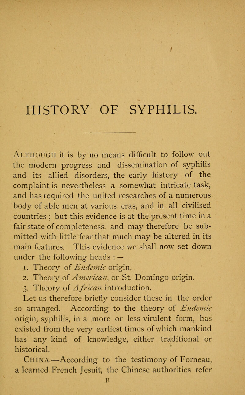 HISTORY OF SYPHILIS. Although it is by no means difficult to follow out the modern progress and dissemination of syphilis and its allied disorders, the early history of the complaint is nevertheless a somewhat intricate task, and has required the united researches of a numerous body of able men at various eras, and in all civilised countries ; but this evidence is at the present time in a fair state of completeness, and may therefore be sub- mitted with little fear that much may be altered in its main features. This evidence we shall now set down under the following heads : — 1. Theory of ^'//<:/^;;/2^ origin. 2. Theory oi American, or St. Domingo origin. 3. Theory of African introduction. Let us therefore briefly consider these in the order so arranged. According to the theory of Endemic origin, syphilis, in a more or less virulent form, has existed from the very earliest times of which mankind has any kind of knowledge, either traditional or historical. China.—According to the testimony of Forneau, a learned French Jesuit, the Chinese authorities refer B