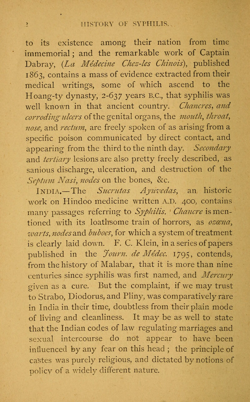 to its existence among their nation from time immemorial; and the remarkable work of Captain Dabray, (La Medecine Chez-les Chinois), published 1863, contains a mass of evidence extracted from their medical writings, some of which ascend to the Hoang-ty dynasty, 2-637 years B.C., that syphilis was well known in that ancient country. Chancres, and corroding ulcers of the genital organs, the mouthy throaty nose, and rect?iin, are freely spoken of as arising from a specific poison communicated by direct contact, and appearing from the third to the ninth day. Secondary and tertiary lesions are also pretty freely described, as sanious discharge, ulceration, and destruction of the Septnni Nasi, nodes on the bones, &c. India.—The Sncrntas Aynvedas, an historic work on Hindoo medicine written A.D. 400, contains many passages referring to Syphilis. ' Chancre is men- tioned with its loathsome train of horrors, as ozoena, warts, 7iodes a.nd buboes, for which a system of treatment is clearly laid down. F. C. Klein, in a series of papers published in the Joinii. de Medec. 1795, contends, from the history of Malabar, that it is more than nine centuries since syphilis was first named, and Mercury given as a cure. But the complaint, if we may trust to Strabo, Diodorus, and Pliny, was comparatively rare in India in, their time, doubtless from their plain mode of living and cleanliness. It may be as well to state that the Indian codes of law regulating marriages and sexual intercourse do not appear to have been influenced by any fear on this head ; the principle of castes was purely religious, and dictated by notions of policy of a widely different nature.