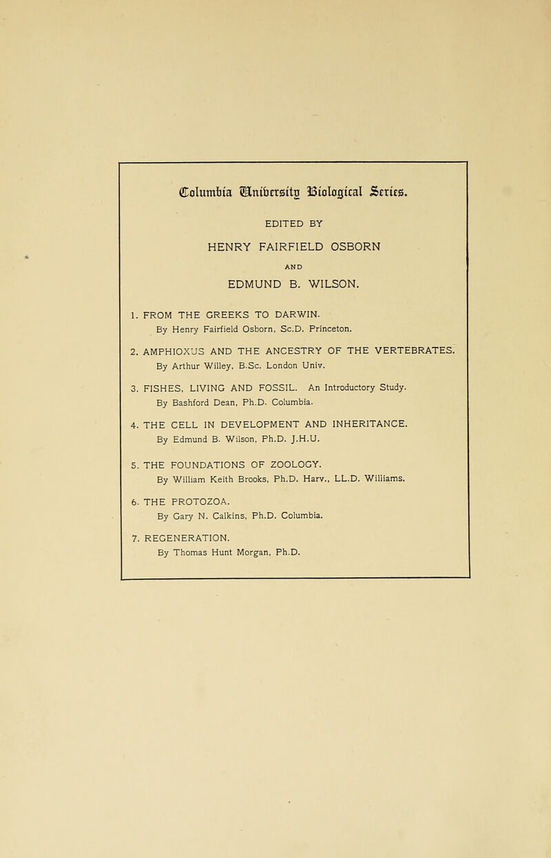 Columtta ^ni&CTsitg Biological Series. EDITED BY HENRY FAIRFIELD OSBORN AND EDMUND B. WILSON. 1. FROM THE GREEKS TO DARWIN. By Henry Fairfield Osborn, Sc.D. Princeton. 2. AMPHIOXUS AND THE ANCESTRY OF THE VERTEBRATES. By Arthur Willey, B.Sc. London Univ. 3. FISHES, LIVING AND FOSSIL. An Introductory Study. By Bashford Dean, Ph.D. Columbia. 4. THE CELL IN DEVELOPMENT AND INHERITANCE. By Edmund B. Wilson, Ph.D. J.H.U. 5. THE FOUNDATIONS OF ZOOLOGY. By William Keith Brooks, Ph.D. Harv., LL.D. Williams. 6. THE PROTOZOA. By Gary N. Calkins, Ph.D. Columbia. 7. REGENERATION. By Thomas Hunt Morgan, Ph.D.