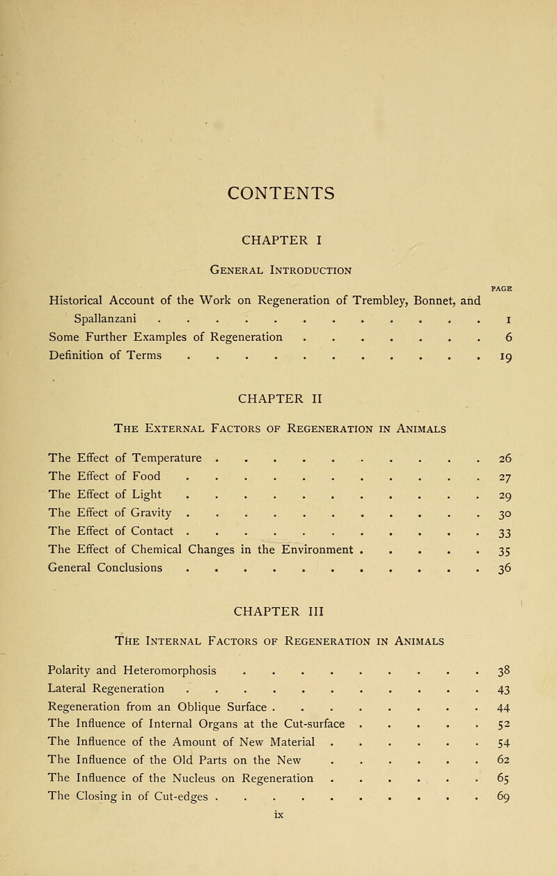 CONTENTS CHAPTER I General Introduction PAGE Historical Account of the Work on Regeneration of Trembley, Bonnet, and Spallanzani ............ i Some Further Examples of Regeneration ....... 6 Definition of Terms ........... 19 CHAPTER II The External Factors of Regeneration in Animals The Effect of Temperature 26 The Effect of Food 27 The Effect of Light 29 The Effect of Gravity 30 The Effect of Contact 33 The Effect of Chemical Changes in the Environment 35 General Conclusions . . . . . . . . . . '36 CHAPTER III TkE Internal Factors of Regeneration in Animals Polarity and Heteromorphosis 38 Lateral Regeneration 43 Regeneration from an Oblique Surface 44 The Influence of Internal Organs at the Cut-surface 52 The Influence of the Amount of New Material 54 The Influence of the Old Parts on the New 62 The Influence of the Nucleus on Regeneration . . . . , . -65 The Closing in of Cut-edges 69