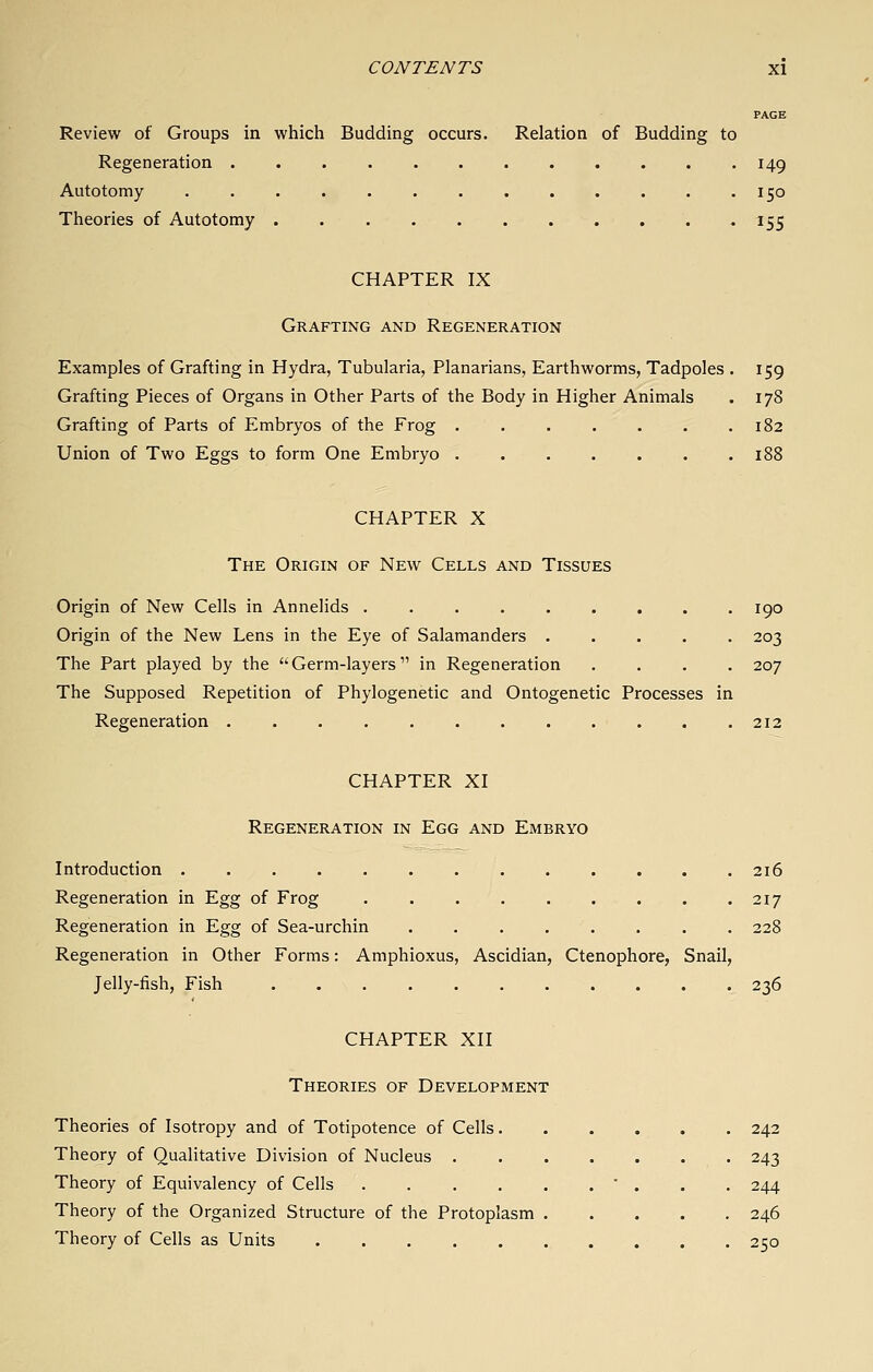PAGE Review of Groups in which Budding occurs. Relation of Budding to Regeneration 149 Autotomy 150 Theories of Autotomy 155 CHAPTER IX Grafting and Regeneration Examples of Grafting in Hydra, Tubularia, Planarians, Earthworms, Tadpoles . 159 Grafting Pieces of Organs in Other Parts of the Body in Higher Animals . 178 Grafting of Parts of Embryos of the Frog . . . . . . .182 Union of Two Eggs to form One Embryo . . . . . . .188 CHAPTER X The Origin of New Cells and Tissues Origin of New Cells in Annelids ......... 190 Origin of the New Lens in the Eye of Salamanders ..... 203 The Part played by the Germ-layers in Regeneration .... 207 The Supposed Repetition of Phylogenetic and Ontogenetic Processes in Regeneration 212 CHAPTER XI Regeneration in Egg and Embryo Introduction 216 Regeneration in Egg of Frog 217 Regeneration in Egg of Sea-urchin 228 Regeneration in Other Forms: Amphioxus, Ascidian, Ctenophore, Snail, Jelly-fish, Fish 236 CHAPTER XII Theories of Development Theories of Isotropy and of Totipotence of Cells 242 Theory of Qualitative Division of Nucleus 243 Theory of Equivalency of Cells . . . . . . ' . . . 244 Theory of the Organized Structure of the Protoplasm 246 Theory of Cells as Units . 250