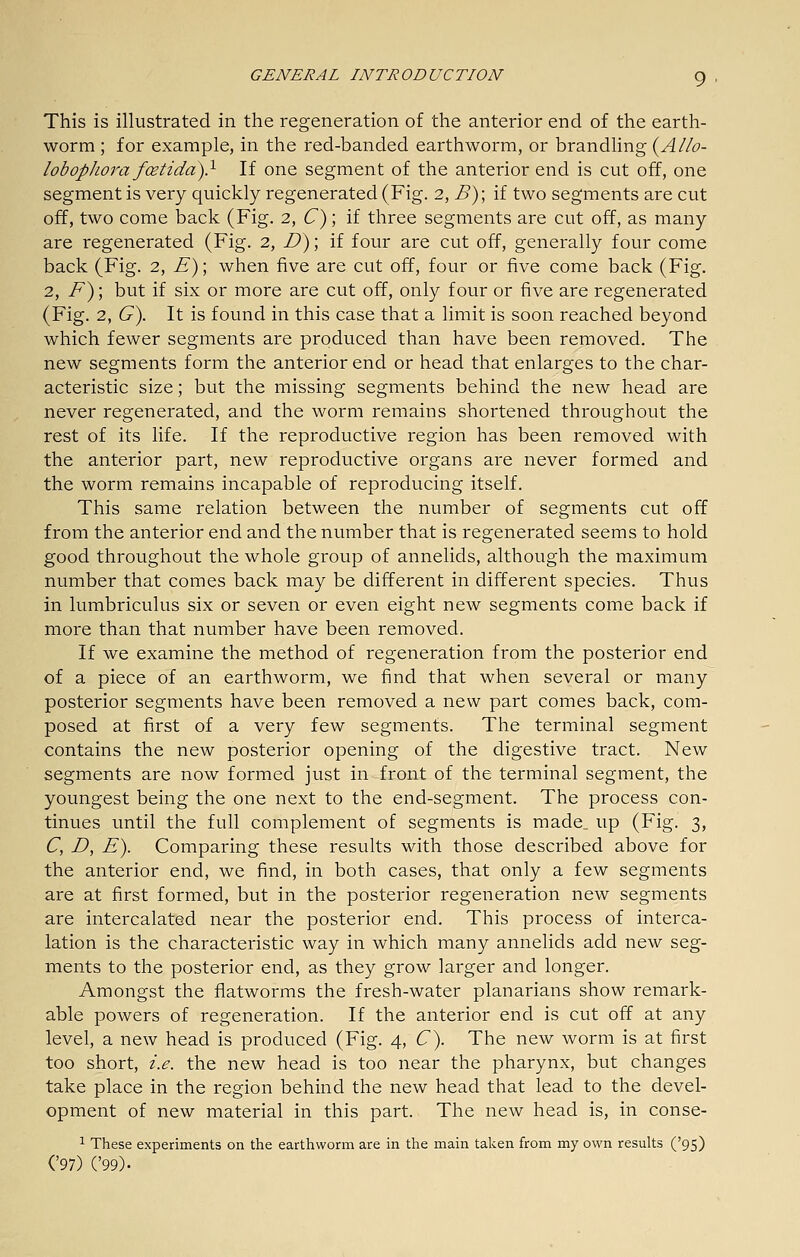 This is illustrated in the regeneration of the anterior end of the earth- worm ; for example, in the red-banded earthworm, or brandling {Allo- lobophora foetida)} If one segment of the anterior end is cut off, one segment is very quickly regenerated (Fig. 2, B)\ if two segments are cut off, two come back (Fig. 2, C); if three segments are cut off, as many are regenerated (Fig. 2, Z?); if four are cut off, generally four come back (Fig. 2, E)\ when five are cut off, four or five come back (Fig. 2, F^; but if six or more are cut off, only four or five are regenerated (Fig. 2, G\ It is found in this case that a limit is soon reached beyond which fewer segments are produced than have been removed. The new segments form the anterior end or head that enlarges to the char- acteristic size; but the missing segments behind the new head are never regenerated, and the worm remains shortened throughout the rest of its life. If the reproductive region has been removed with the anterior part, new reproductive organs are never formed and the worm remains incapable of reproducing itself. This same relation between the number of segments cut off from the anterior end and the number that is regenerated seems to hold good throughout the whole group of annelids, although the maximum number that comes back may be different in different species. Thus in lumbriculus six or seven or even eight new segments come back if more than that number have been removed. If we examine the method of regeneration from the posterior end of a piece of an earthworm, we find that when several or many posterior segments have been removed a new part comes back, com- posed at first of a very few segments. The terminal segment contains the new posterior opening of the digestive tract. New segments are now formed just in front of the terminal segment, the youngest being the one next to the end-segment. The process con- tinues until the full complement of segments is made^ up (Fig. 3, C, D, E). Comparing these results with those described above for the anterior end, we find, in both cases, that only a few segments are at first formed, but in the posterior regeneration new segments are intercalated near the posterior end. This process of interca- lation is the characteristic way in which many annelids add new seg- ments to the posterior end, as they grow larger and longer. Amongst the flatworms the fresh-water planarians show remark- able powers of regeneration. If the anterior end is cut off at any level, a new head is produced (Fig. 4, C). The new worm is at first too short, i.e. the new head is too near the pharynx, but changes take place in the region behind the new head that lead to the devel- opment of new material in this part. The new head is, in conse- ^ These experiments on the earthworm are in the main taken from my own results ('95) ('97) ('99).