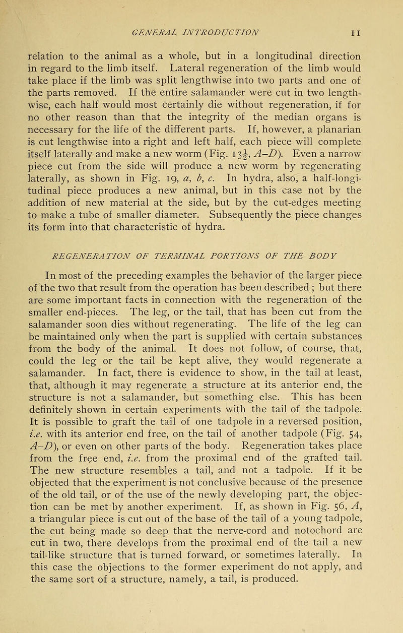 relation to the animal as a whole, but in a longitudinal direction in regard to the limb itself. Lateral regeneration of the limb would take place if the limb was split lengthwise into two parts and one of the parts removed. If the entire salamander were cut in two length- wise, each half would most certainly die without regeneration, if for no other reason than that the integrity of the median organs is necessary for the life of the different parts. If, however, a planarian is cut lengthwise into a right and left half, each piece will complete itself laterally and make a new worm (Fig. 13^, A-D). Even a narrow piece cut from the side will produce a new worm by regenerating laterally, as shown in Fig. 19, a, b, c. In hydra, also, a half-longi- tudinal piece produces a new animal, but in this case not by the addition of new material at the side, but by the cut-edges meeting to make a tube of smaller diameter. Subsequently the piece changes its form into that characteristic of hydra. REGENERATION OF TERMINAL PORTIONS OF THE BODY In most of the preceding examples the behavior of the larger piece of the two that result from the operation has been described ; but there are some important facts in connection with the regeneration of the smaller end-pieces. The leg, or the tail, that has been cut from the salamander soon dies without regenerating. The life of the leg can be maintained only when the part is supplied with certain substances from the body of the animal. It does not follow, of course, that, could the leg or the tail be kept alive, they would regenerate a salamander. In fact, there is evidence to show, in the tail at least, that, although it may regenerate a structure at its anterior end, the structure is not a salamander, but something else. This has been definitely shown in certain experiments with the tail of the tadpole. It is possible to graft the tail of one tadpole in a reversed position, i.e. with its anterior end free, on the tail of another tadpole (Fig. 54, A-D), or even on other parts of the body. Regeneration takes place from the free end, i.e. from the proximal end of the grafted tail. The new structure resembles a tail, and not a tadpole. If it be objected that the experiment is not conclusive because of the presence of the old tail, or of the use of the newly developing part, the objec- tion can be met by another experiment. If, as shown in Fig. 56, A, a triangular piece is cut out of the base of the tail of a young tadpole, the cut being made so deep that the nerve-cord and notochord are cut in two, there develops from the proximal end of the tail a new tail-like structure that is turned forward, or sometimes laterally. In this case the objections to the former experiment do not apply, and the same sort of a structure, namely, a tail, is produced.