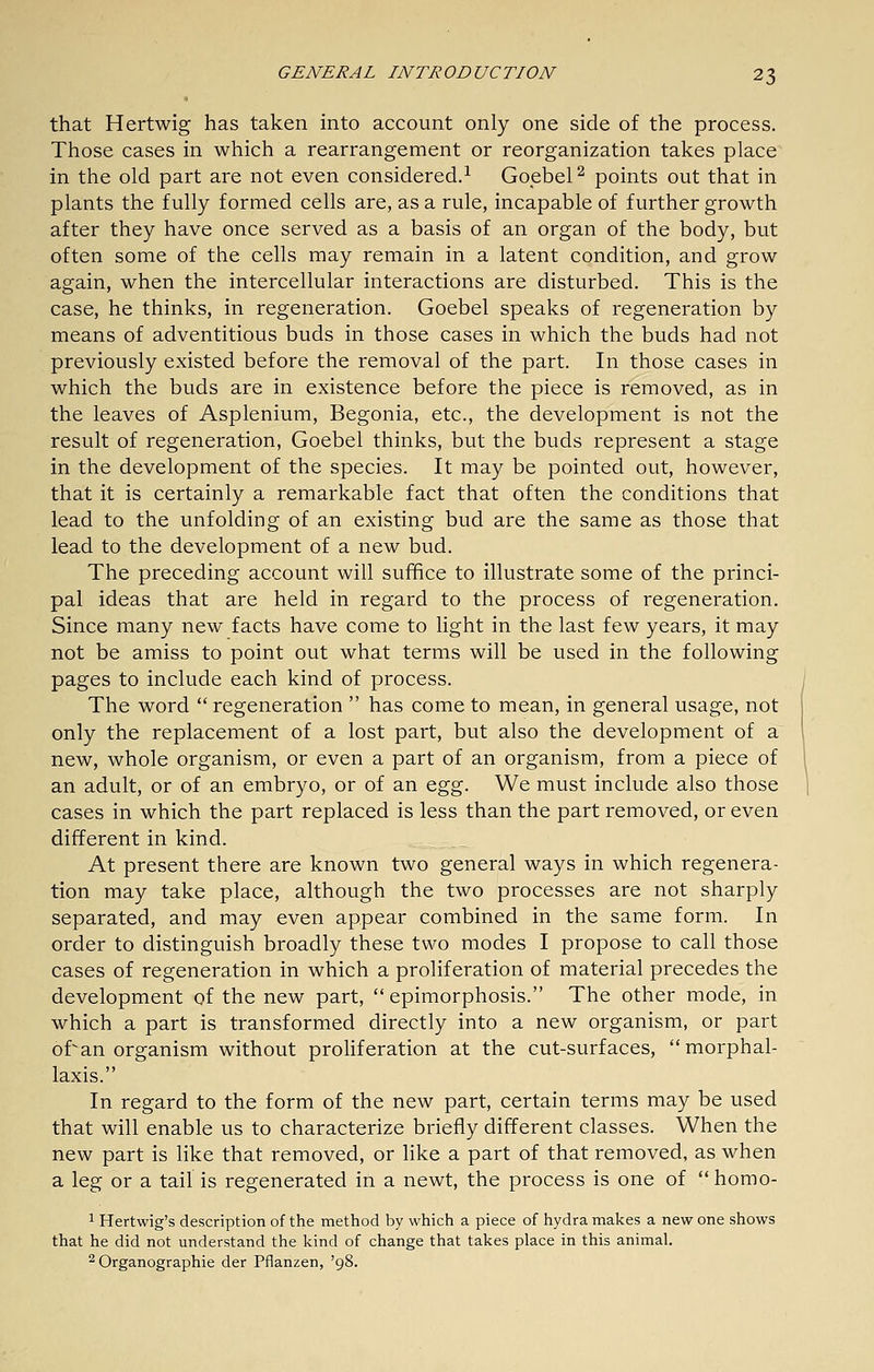 that Hertwig has taken into account only one side of the process. Those cases in which a rearrangement or reorganization takes place in the old part are not even considered.^ Goebel^ points out that in plants the fully formed cells are, as a rule, incapable of further growth after they have once served as a basis of an organ of the body, but often some of the cells may remain in a latent condition, and grow again, when the intercellular interactions are disturbed. This is the case, he thinks, in regeneration. Goebel speaks of regeneration by means of adventitious buds in those cases in which the buds had not previously existed before the removal of the part. In those cases in which the buds are in existence before the piece is removed, as in the leaves of Asplenium, Begonia, etc., the development is not the result of regeneration, Goebel thinks, but the buds represent a stage in the development of the species. It may be pointed out, however, that it is certainly a remarkable fact that often the conditions that lead to the unfolding of an existing bud are the same as those that lead to the development of a new bud. The preceding account will suffice to illustrate some of the princi- pal ideas that are held in regard to the process of regeneration. Since many new facts have come to light in the last few years, it may not be amiss to point out what terms will be used in the following pages to include each kind of process. The word  regeneration  has come to mean, in general usage, not only the replacement of a lost part, but also the development of a new, whole organism, or even a part of an organism, from a piece of an adult, or of an embryo, or of an o.^^. We must include also those cases in which the part replaced is less than the part removed, or even different in kind. At present there are known two general ways in which regenera- tion may take place, although the two processes are not sharply separated, and may even appear combined in the same form. In order to distinguish broadly these two modes I propose to call those cases of regeneration in which a proliferation of material precedes the development of the new part,  epimorphosis. The other mode, in which a part is transformed directly into a new organism, or part of^an organism without proliferation at the cut-surfaces, morphal- laxis. In regard to the form of the new part, certain terms may be used that will enable us to characterize briefly different classes. When the new part is like that removed, or like a part of that removed, as when a leg or a tail is regenerated in a newt, the process is one of homo- 1 Hertwig's description of the method by which a piece of hydra makes a new one shows that he did not understand the kind of change that takes place in this animal. 2 Organographie der Pflanzen, '98.