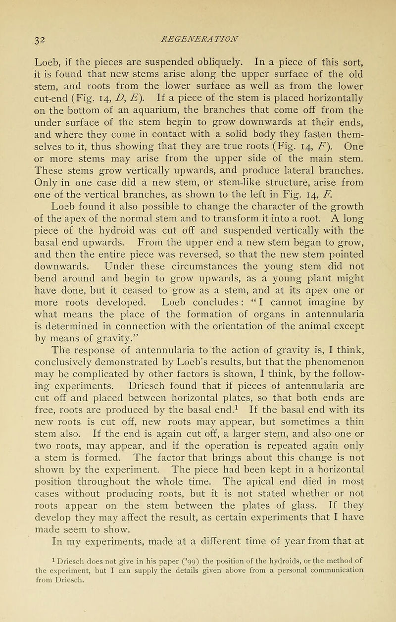 Loeb, if the pieces are suspended obliquely. In a piece of this sort, it is found that new stems arise along the upper surface of the old stem, and roots from the lower surface as well as from the lower cut-end (Fig. 14, D, E). If a piece of the stem is placed horizontally on the bottom of an aquarium, the branches that come off from the under surface of the stem begin to grow downwards at their ends, and where they come in contact with a solid body they fasten them- selves to it, thus showing that they are true roots (Fig. 14, F\ One or more stems may arise from the upper side of the main stem. These stems grow vertically upwards, and produce lateral branches. Only in one case did a new stem, or stem-like structure, arise from one of the vertical branches, as shown to the left in Fig. 14, F. Loeb found it also possible to change the character of the growth of the apex of the normal stem and to transform it into a root. A long piece of the hydroid was cut off and suspended vertically with the basal end upwards. From the upper end a new stem began to grow, and then the entire piece was reversed, so that the new stem pointed downwards. Under these circumstances the young stem did not bend around and begin to grow upwards, as a yovmg plant might have done, but it ceased to grow as a stem, and at its apex one or more roots developed. Loeb concludes:  I cannot imagine by what means the place of the formation of organs in antennularia is determined in connection with the orientation of the animal except by means of gravity. The response of antennularia to the action of gravity is, I think, conclusively demonstrated by Loeb's results, but that the phenomenon may be complicated by other factors is shown, I think, by the follow- ing experiments. Driesch found that if pieces of antennularia are cut off and placed between horizontal plates, so that both ends are free, roots are produced by the basal end.^ If the basal end with its new roots is cut off, new roots may appear, but sometimes a thin stem also. If the end is again cut off, a larger stem, and also one or two roots, may appear, and if the operation is repeated again only a stem is formed. The factor that brings about this change is not shown by the experiment. The piece had been kept in a horizontal position throughout the whole time. The apical end died in most cases without producing roots, but it is not stated whether or not roots appear on the stem between the plates of glass. If they develop they may affect the result, as certain experiments that I have made seem to show. In my experiments, made at a different time of year from that at 1 Driesch does not give in his paper ('99) the position of the hydroids, or the method of the experiment, but I can supply the details given above from a personal communication from Driesch.