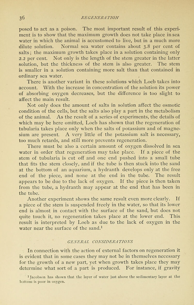 posed to act as a poison. The most important result of this experi- ment is to show that the maximum growth does not take place in sea water in which the animal is accustomed to live, but in a much more dilute solution. Normal sea water contains about 3.8 per cent of salts; the maximum growth takes place in a solution containing only 2.2 per cent. Not only is the length of the stem greater in the latter solution, but the thickness of the stem is also greater. The stem is smaller in a solution containing more salt than that contained in ordinary sea water. There is another variant in these solutions which Loeb takes into account. With the increase in concentration of the solution its power of absorbing oxygen decreases, but the difference is too slight to affect the main result. Not only does the amount of salts in solution affect the osmotic condition of the cells, but the salts also play a part in the metabolism of the animal. As the result of a series of experiments, the details of which may be here omitted, Loeb has shown that the regeneration of tubularia takes place only when the salts of potassium and of magne- sium are present. A very little of the potassium salt is necessary, too much retards, and still more prevents regeneration. There must be also a certain amount of oxygen dissolved in sea water in order that regeneration may take place. If a piece of the stem of tubularia is cut off and one end pushed into a small tube that fits the stem closely, and if the tube is then stuck into the sand at the bottom of an aquarium, a hydranth develops only at the free end of the piece, and none at the end in the tube. The result appears to be due to the lack of oxygen. If the piece is then taken from the tube, a hydranth may appear at the end that has been in the tube. Another experiment shows the same result even more clearly. If a piece of the stem is suspended freely in the water, so that its lower end is almost in contact with the surface of the sand, but does not quite touch it, no regeneration takes place at the lower end. This result is interpreted by Loeb as due to the lack of oxygen in the water near the surface of the sand.^ GENERAL CONSIDERATIONS In connection with the action of external factors on regeneration it is evident that in some cases they may not be in themselves necessary for the growth of a new part, yet when growth takes place they may determine what sort of a part is produced. For instance, if gravity ijacobson has shown that the layer of water just above the sedimentary layer at the bottom is poor in oxygen.