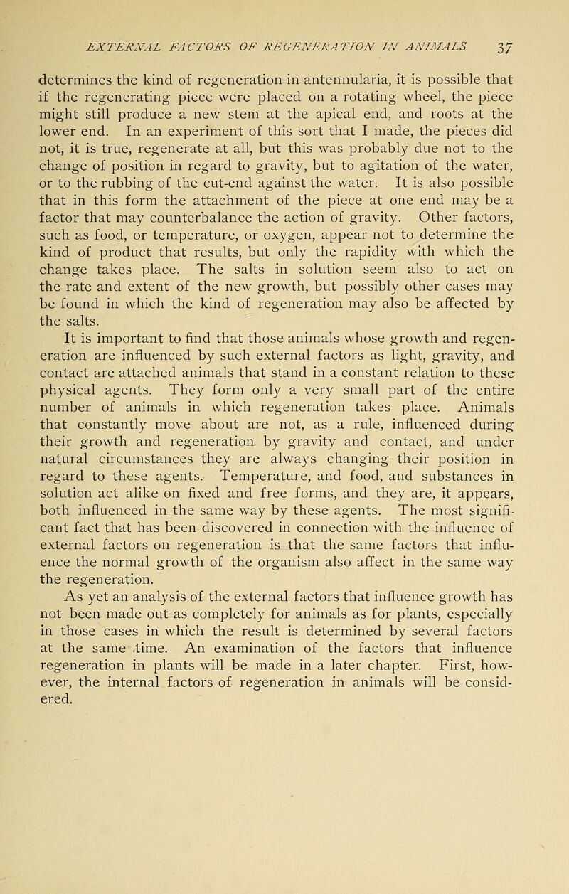 determines the kind of regeneration in antennularia, it is possible that if the regenerating piece were placed on a rotating wheel, the piece might still produce a new stem at the apical end, and roots at the lower end. In an experiment of this sort that I made, the pieces did not, it is true, regenerate at all, but this was probably due not to the change of position in regard to gravity, but to agitation of the water, or to the rubbing of the cut-end against the water. It is also possible that in this form the attachment of the piece at one end may be a factor that may counterbalance the action of gravity. Other factors, such as food, or temperature, or oxygen, appear not to determine the kind of product that results, but only the rapidity with which the change takes place. The salts in solution seem also to act on the rate and extent of the new growth, but possibly other cases may be found in which the kind of regeneration may also be affected by the salts. It is important to find that those animals whose growth and regen- eration are influenced by such external factors as light, gravity, and contact are attached animals that stand in a constant relation to these physical agents. They form only a very small part of the entire number of animals in which regeneration takes place. Animals that constantly move about are not, as a rule, influenced during their growth and regeneration by gravity and contact, and under natural circumstances they are always changing their position in regard to these agents. Temperature, and food, and substances in solution act alike on fixed and free forms, and they are, it appears, both influenced in the same way by these agents. The most signifi- cant fact that has been discovered in connection with the influence of external factors on regeneration is that the same factors that influ- ence the normal growth of the organism also affect in the same way the regeneration. As yet an analysis of the external factors that influence growth has not been made out as completely for animals as for plants, especially in those cases in which the result is determined by several factors at the same -time. An examination of the factors that influence regeneration in plants will be made in a later chapter. First, how- ever, the internal factors of regeneration in animals will be consid- ered.