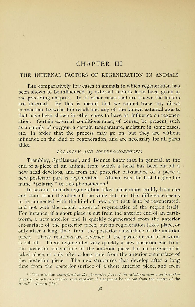 CHAPTER III THE INTERNAL FACTORS OF REGENERATION IN ANIMALS The comparatively few cases in animals in which regeneration has been shown to be influenced by external factors have been given in the preceding chapter. In all other cases that are known the factors are internal. By this is meant that we cannot trace any direct connection between the result and any of the known external agents that have been shown in other cases to have an influence on regener- ation. Certain external conditions must, of course, be present, such as a supply of oxygen, a certain temperature, moisture in some cases, etc., in order that the process may go on, but they are without influence on the kind of regeneration, and are necessary for all parts alike. POLARITY AND HETEROMORPHOSIS Trembley, Spallanzani, and Bonnet knew that, in general, at the end of a piece of an animal from which a head has been cut off a new head develops, and from the posterior cut-surface of a piece a new posterior part is regenerated. Allman was the first to give the name polarity to this phenomenon.^ In several animals regeneration takes place more readily from one end than from the other of the same cut, and this difference seems to be connected with the kind of new part that is to be regenerated, and not with the actual power of regeneration of the region itself. For instance, if a short piece is cut from the anterior end of an earth- worm, a new anterior end is quickly regenerated from the anterior cut-surface of the posterior piece, but no regeneration takes place, or only after a long time, from the posterior cut-surface of the anterior piece. These relations are reversed if the posterior end of a worm is cut off. There regenerates very quickly a new posterior end from the posterior cut-surface of the anterior piece, but no regeneration takes place, or only after a long time, from the anterior cut-surface of the posterior piece. The new structures that develop after a long time from the posterior surface of a short anterior piece, and from 1 There is thus manifested in the formative force of the tubidaria-stem a well-marked polarity, which is rendered very apparent if a segment be cut out from the centre of the stem. Allman ('64).