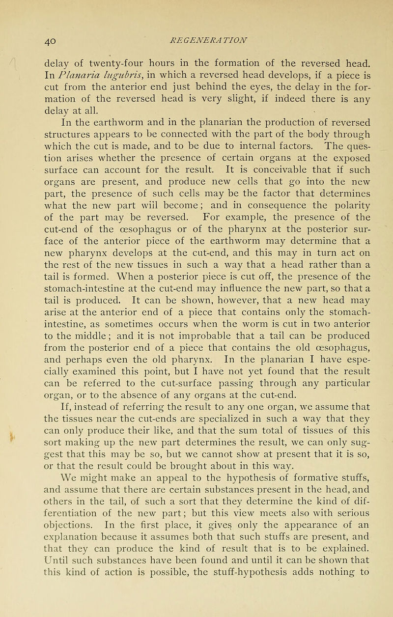 delay of twenty-four hours in the formation of the reversed head. In Planaria htgiibris, in which a reversed head develops, if a piece is cut from the anterior end just behind the eyes, the delay in the for- mation of the reversed head is very shght, if indeed there is any delay at all. In the earthworm and in the planarian the production of reversed structures appears to be connected with the part of the body through which the cut is made, and to be due to internal factors. The ques- tion arises whether the presence of certain organs at the exposed surface can account for the result. It is conceivable that if such organs are present, and produce new cells that go into the new part, the presence of such cells may be the factor that determines what the new part will become; and in consequence the polarity of the part may be reversed. For example, the presence of the cut-end of the oesophagus or of the pharynx at the posterior sur- face of the anterior piece of the earthworm may determine that a new pharynx develops at the cut-end, and this may in turn act on the rest of the new tissues in such a way that a head rather than a tail is formed. When a posterior piece is cut off, the presence of the stomach-intestine at the cut-end may inliuence the new part, so that a tail is produced. It can be shown, however, that a new head may arise at the anterior end of a piece that contains only the stomach- intestine, as sometimes occurs when the worm is cut in two anterior to the middle; and it is not improbable that a tail can be produced from the posterior end of a piece that contains the old oesophagus, and perhaps even the old pharynx. In the planarian I have espe- cially examined this point, but I have not yet found that the result can be referred to the cut-surface passing through any particular organ, or to the absence of any organs at the cut-end. If, instead of referring the result to any one organ, we assume that the tissues near the cut-ends are specialized in such a way that they can only produce their like, and that the sum total of tissues of this sort making up the new part determines the result, we can only sug- gest that this may be so, but we cannot show at present that it is so, or that the result could be brought about in this way. We might make an appeal to the hypothesis of formative stuffs, and assume that there are certain substances present in the head, and others in the tail, of such a sort that they determine the kind of dif- ferentiation of the new part; but this view meets also with serious objections. In the first place, it gives only the appearance of an explanation because it assumes both that such stuffs are present, and that they can produce the kind of result that is to be explained. Until such substances have been found and until it can be shown that this kind of action is possible, the stuff-hypothesis adds nothing to