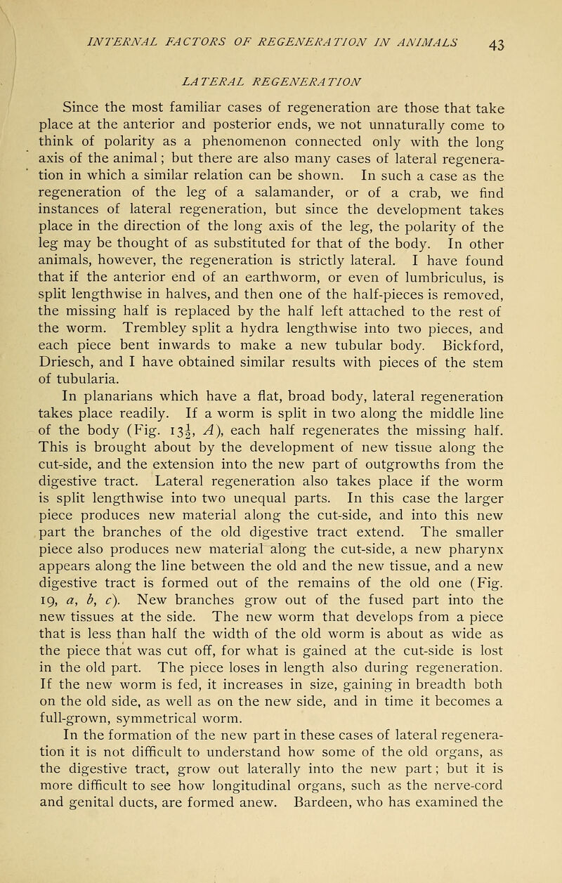 LATERAL REGENERATION Since the most familiar cases of regeneration are those that take place at the anterior and posterior ends, we not unnaturally come to think of polarity as a phenomenon connected only with the long axis of the animal; but there are also many cases of lateral regenera- tion in which a similar relation can be shown. In such a case as the regeneration of the leg of a salamander, or of a crab, we find instances of lateral regeneration, but since the development takes place in the direction of the long axis of the leg, the polarity of the leg may be thought of as substituted for that of the body. In other animals, however, the regeneration is strictly lateral. I have found that if the anterior end of an earthworm, or even of lumbriculus, is split lengthwise in halves, and then one of the half-pieces is removed, the missing half is replaced by the half left attached to the rest of the worm. Trembley split a hydra lengthwise into two pieces, and each piece bent inwards to make a new tubular body. Bickford, Driesch, and I have obtained similar results with pieces of the stem of tubularia. In planarians which have a flat, broad body, lateral regeneration takes place readily. If a worm is split in two along the middle line of the body (Fig. 13^, A), each half regenerates the missing half. This is brought about by the development of new tissue along the cut-side, and the extension into the new part of outgrowths from the digestive tract. Lateral regeneration also takes place if the worm is split lengthwise into two unequal parts. In this case the larger piece produces new material along the cut-side, and into this new part the branches of the old digestive tract extend. The smaller piece also produces new material along the cut-side, a new pharynx appears along the line between the old and the new tissue, and a new digestive tract is formed out of the remains of the old one (Fig. 19, a, b, c). New branches grow out of the fused part into the new tissues at the side. The new worm that develops from a piece that is less than half the width of the old worm is about as wide as the piece that was cut off, for what is gained at the cut-side is lost in the old part. The piece loses in length also during regeneration. If the new worm is fed, it increases in size, gaining in breadth both on the old side, as well as on the new side, and in time it becomes a full-grown, symmetrical worm. In the formation of the new part in these cases of lateral regenera- tion it is not difficult to understand how some of the old organs, as the digestive tract, grow out laterally into the new part; but it is more difficult to see how longitudinal organs, such as the nerve-cord and genital ducts, are formed anew. Bardeen, who has examined the