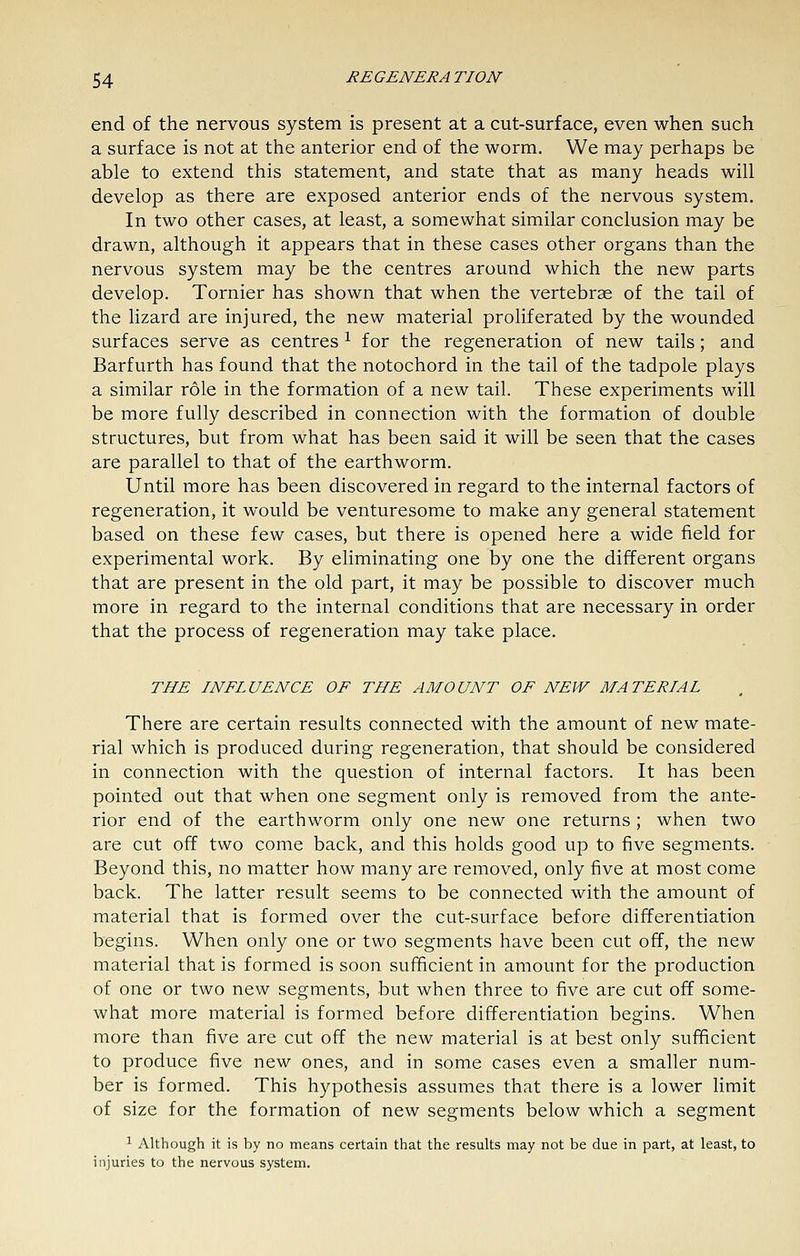 end of the nervous system is present at a cut-surface, even when such a surface is not at the anterior end of the worm. We may perhaps be able to extend this statement, and state that as many heads will develop as there are exposed anterior ends of the nervous system. In two other cases, at least, a somewhat similar conclusion may be drawn, although it appears that in these cases other organs than the nervous system may be the centres around which the new parts develop. Tornier has shown that when the vertebrae of the tail of the lizard are injured, the new material proliferated by the wounded surfaces serve as centres ^ for the regeneration of new tails; and Barfurth has found that the notochord in the tail of the tadpole plays a similar role in the formation of a new tail. These experiments will be more fully described in connection with the formation of double structures, but from what has been said it will be seen that the cases are parallel to that of the earthworm. Until more has been discovered in regard to the internal factors of regeneration, it would be venturesome to make any general statement based on these few cases, but there is opened here a wide field for experimental work. By eliminating one by one the different organs that are present in the old part, it may be possible to discover much more in regard to the internal conditions that are necessary in order that the process of regeneration may take place. THE INFLUENCE OF THE AMOUNT OF NEW MATERIAL There are certain results connected with the amount of new mate- rial which is produced during regeneration, that should be considered in connection with the question of internal factors. It has been pointed out that when one segment only is removed from the ante- rior end of the earthworm only one new one returns; when two are cut off two come back, and this holds good up to five segments. Beyond this, no matter how many are removed, only five at most come back. The latter result seems to be connected with the amount of material that is formed over the cut-surface before differentiation begins. When only one or two segments have been cut off, the new material that is formed is soon suflEicient in amount for the production of one or two new segments, but when three to five are cut off some- what more material is formed before differentiation begins. When more than five are cut off the new material is at best only sufficient to produce five new ones, and in some cases even a smaller num- ber is formed. This hypothesis assumes that there is a lower limit of size for the formation of new segments below which a segment ^ Although it is by no means certain that the results may not be due in part, at least, to injuries to the nervous system.