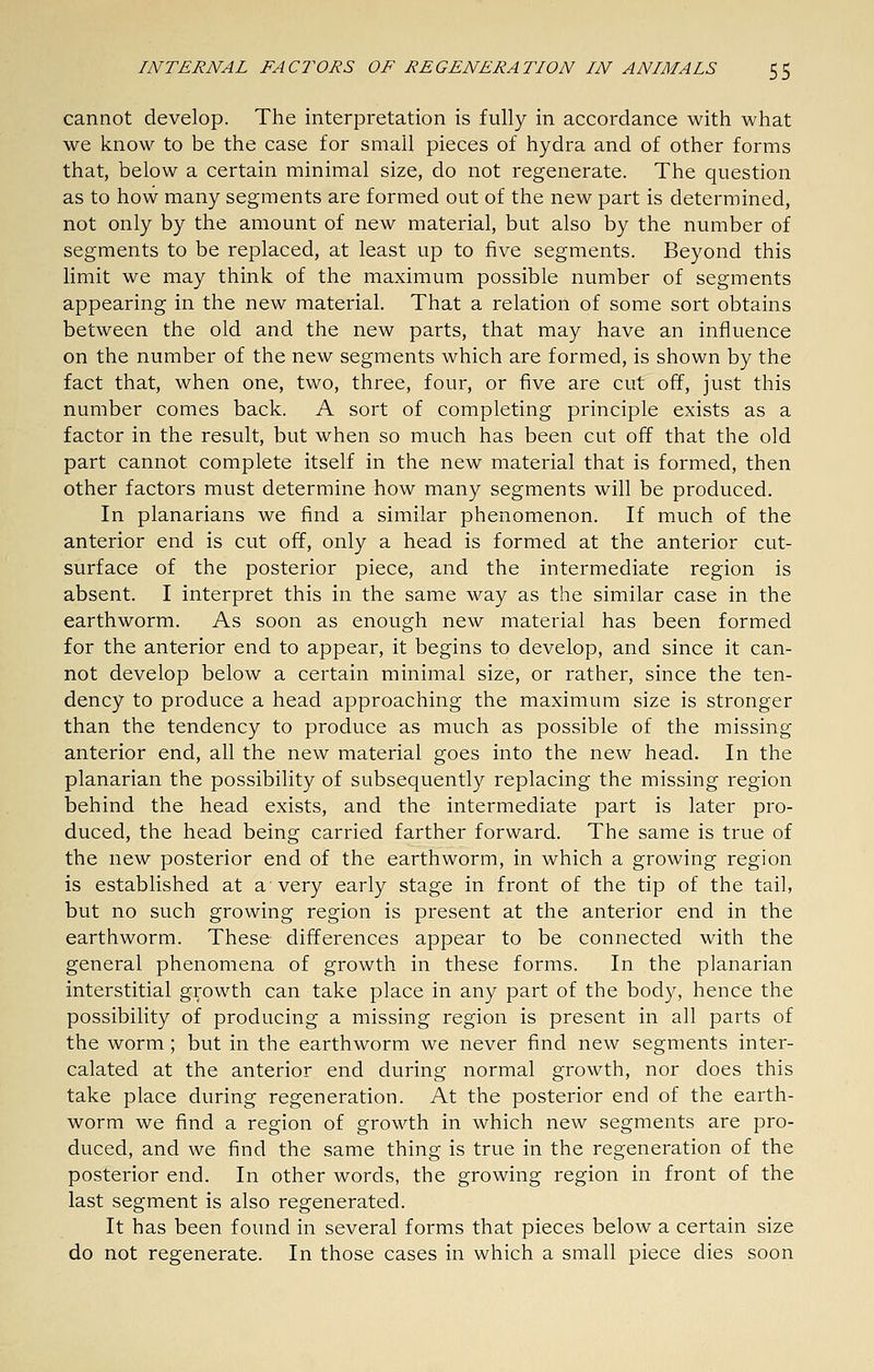 cannot develop. The interpretation is fully in accordance with what we know to be the case for small pieces of hydra and of other forms that, below a certain minimal size, do not regenerate. The question as to how many segments are formed out of the new part is determined, not only by the amount of new material, but also by the number of segments to be replaced, at least up to five segments. Beyond this limit we may think of the maximum possible number of segments appearing in the new material. That a relation of some sort obtains between the old and the new parts, that may have an influence on the number of the new segments which are formed, is shown by the fact that, when one, two, three, four, or five are cut off, just this number comes back. A sort of completing principle exists as a factor in the result, but when so much has been cut off that the old part cannot complete itself in the new material that is formed, then other factors must determine how many segments will be produced. In planarians we find a similar phenomenon. If much of the anterior end is cut off, only a head is formed at the anterior cut- surface of the posterior piece, and the intermediate region is absent. I interpret this in the same way as the similar case in the earthworm. As soon as enough new material has been formed for the anterior end to appear, it begins to develop, and since it can- not develop below a certain minimal size, or rather, since the ten- dency to produce a head approaching the maximum size is stronger than the tendency to produce as much as possible of the missing anterior end, all the new material goes into the new head. In the planarian the possibility of subsequently replacing the missing region behind the head exists, and the intermediate part is later pro- duced, the head being carried farther forward. The same is true of the new posterior end of the earthworm, in which a growing region is established at a very early stage in front of the tip of the tail, but no such growing region is present at the anterior end in the earthworm. These differences appear to be connected with the general phenomena of growth in these forms. In the planarian interstitial growth can take place in any part of the body, hence the possibility of producing a missing region is present in all parts of the worm ; but in the earthworm we never find new segments inter- calated at the anterior end during normal growth, nor does this take place during regeneration. At the posterior end of the earth- worm we find a region of growth in which new segments are pro- duced, and we find the same thing is true in the regeneration of the posterior end. In other words, the growing region in front of the last segment is also regenerated. It has been found in several forms that pieces below a certain size do not regenerate. In those cases in which a small piece dies soon