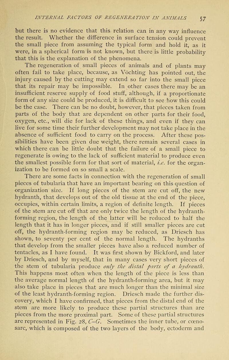 but there is no evidence that this relation can in any way influence the result. Whether the difference in surface tension could prevent the small piece from assuming the typical form and hold it, as it were, in a spherical form is not known, but there is little probability that this is the explanation of the phenomena. The regeneration of small pieces of animals and of plants may often fail to take place, because, as Vochting has pointed out, the injury caused by the cutting may extend so far into the small piece that its repair may be impossible. In other cases there may be an insufficient reserve supply of food stuff, although, if a proportionate form of any size could be produced, it is difficult to see how this could be the case. There can be no doubt, however, that pieces taken from parts of the body that are dependent on other parts for their food, oxygen, etc., will die for lack of these things, and even if they can live for some time their further development may not take place in the absence of sufficient food to carry on the process. After these pos- sibilities have been given due weight, there remain several cases in which there can be little doubt that the failure of a small piece to regenerate is owing to the lack of sufficient material to produce even the smallest possible form for that sort of material, i.e. for the organ- ization to be formed on so small a scale. There are some facts in connection with the regeneration of small pieces of tubularia that have an important bearing on this question of organization size. If long pieces of the stem are cut off, the new hydranth, that develops out of the old tissue at the end of the piece, occupies, within certain limits, a region of definite length. If pieces of the stem are cut off that are only twice the length of the hydranth- forming region, the length of the latter will be reduced to half the length that it has in longer pieces, and if still smaller pieces are cut off, the hydranth-forming region may be reduced, as Driesch has shown, to seventy per cent of the normal length. The hydranths that develop from the smaller pieces have also a reduced number of tentacles, as I have found. It was first shown by Bickford, and later by Driesch, and by myself, that in many cases very short pieces of the stem of tubularia produce only the distal parts of a Jiydranth. This happens most often when the length of the piece is less than the average normal length of the hydranth-forming area, but it may also take place in pieces that are much longer than the minimal size of the least hydranth-forming region. Driesch made the further dis- covery, which I have confirmed, that pieces from the distal end of the stem are more likely to produce these partial structures than are pieces from the more proximal part. Some of these partial structures are represented in Fig. 28, C-G. Sometimes the inner tube, or coeno- sarc, which is composed of the two layers of the body, ectoderm and