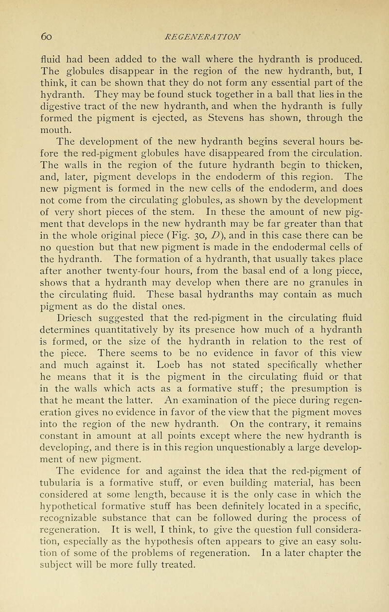fluid had been added to the wall where the hydranth is produced. The globules disappear in the region of the new hydranth, but, I think, it can be shown that they do not form any essential part of the hydranth. They may be found stuck together in a ball that lies in the digestive tract of the new hydranth, and when the hydranth is fully formed the pigment is ejected, as Stevens has shown, through the mouth. The development of the new hydranth begins several hours be- fore the red-pigment globules have disappeared from the circulation. The walls in the region of the future hydranth begin to thicken, and, later, pigment develops in the endoderm of this region. The new pigment is formed in the new cells of the endoderm, and does not come from the circulating globules, as shown by the development of very short pieces of the stem. In these the amount of new pig- ment that develops in the new hydranth may be far greater than that in the whole original piece (Fig. 30, Z>), and in this case there can be no question but that new pigment is made in the endodermal cells of the hydranth. The formation of a hydranth, that usually takes place after another twenty-four hours, from the basal end of a long piece, shows that a hydranth may develop when there are no granules in the circulating fluid. These basal hydranths may contain as much pigment as do the distal ones. Driesch suggested that the red-pigment in the circulating fluid determines quantitatively by its presence how much of a hydranth is formed, or the size of the hydranth in relation to the rest of the piece. There seems to be no evidence in favor of this view and much against it. Loeb has not stated specifically whether he means that it is the pigment in the circulating fluid or that in the walls which acts as a formative stuff; the presumption is that he meant the latter. An examination of the piece during regen- eration gives no evidence in favor of the view that the pigment moves into the region of the new hydranth. On the contrary, it remains constant in amount at all points except where the new hydranth is developing, and there is in this region unquestionably a large develop- ment of new pigment. The evidence for and against the idea that the red-pigment of tubularia is a formative stuff, or even building material, has been considered at some length, because it is the only case in which the hypothetical formative stuff has been definitely located in a specific, recognizable substance that can be followed during the process of regeneration. It is well, I think, to give the question full considera- tion, especially as the hypothesis often appears to give an easy solu- tion of some of the problems of regeneration. In a later chapter the subject will be more fully treated.