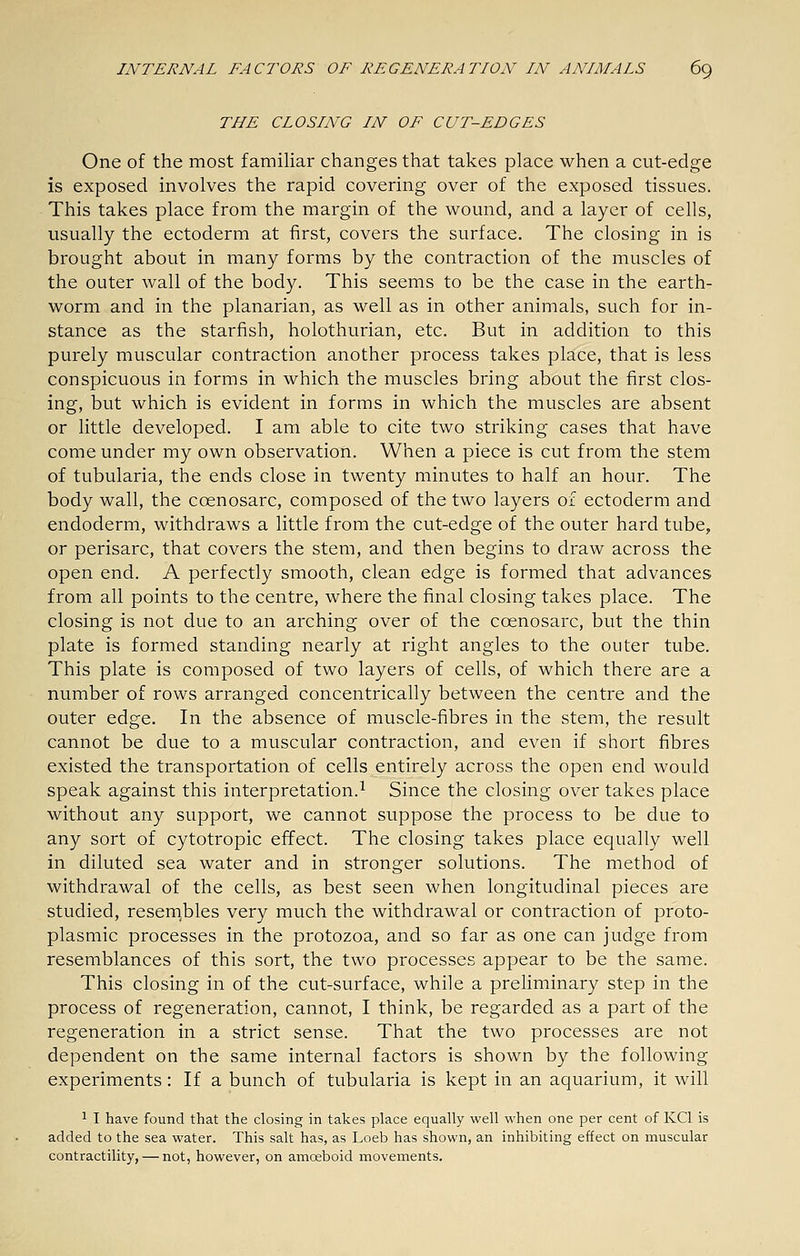 THE CLOSING IN OF CUT-EDGES One of the most familiar changes that takes place when a cut-edge is exposed involves the rapid covering over of the exposed tissues. This takes place from the margin of the wound, and a layer of cells, usually the ectoderm at first, covers the surface. The closing in is brought about in many forms by the contraction of the muscles of the outer wall of the body. This seems to be the case in the earth- worm and in the planarian, as well as in other animals, such for in- stance as the starfish, holothurian, etc. But in addition to this purely muscular contraction another process takes place, that is less conspicuous in forms in which the muscles bring about the first clos- ing, but which is evident in forms in which the muscles are absent or little developed. I am able to cite two striking cases that have come under my own observation. When a piece is cut from the stem of tubularia, the ends close in twenty minutes to half an hour. The body wall, the coenosarc, composed of the two layers of ectoderm and endoderm, withdraws a little from the cut-edge of the outer hard tube, or perisarc, that covers the stem, and then begins to draw across the open end. A perfectly smooth, clean edge is formed that advances from all points to the centre, where the final closing takes place. The closing is not due to an arching over of the coenosarc, but the thin plate is formed standing nearly at right angles to the outer tube. This plate is composed of two layers of cells, of which there are a number of rows arranged concentrically between the centre and the outer edge. In the absence of muscle-fibres in the stem, the result cannot be due to a muscular contraction, and even if short fibres existed the transportation of cells entirely across the open end would speak against this interpretation.^ Since the closing over takes place without any support, we cannot suppose the process to be due to any sort of cytotropic effect. The closing takes place equally well in diluted sea water and in stronger solutions. The method of withdrawal of the cells, as best seen when longitudinal pieces are studied, resembles very much the withdrawal or contraction of proto- plasmic processes in the protozoa, and so far as one can judge from resemblances of this sort, the two processes appear to be the same. This closing in of the cut-surface, while a preliminary step in the process of regeneration, cannot, I think, be regarded as a part of the regeneration in a strict sense. That the two processes are not dependent on the same internal factors is shown by the following experiments: If a bunch of tubularia is kept in an aquarium, it will ^ I have found that the closing in takes place equally well when one per cent of KCl is added to the sea water. This salt has, as Loeb has shown, an inhibiting effect on muscular contractility, — not, however, on amoeboid movements.
