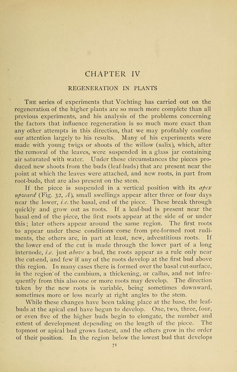 CHAPTER IV REGENERATION IN PLANTS The series of experiments that Vochting has carried out on the regeneration of the higher plants are so much more complete than all previous experiments, and his analysis of the problems concerning the factors that influence regeneration is so much more exact than any other attempts in this direction, that we may profitably confine our attention largely to his results. Many of his experiments were made with young twigs or shoots of the willow (salix), which, after the removal of the leaves, were suspended in a glass jar containing air saturated with water. Under these circumstances the pieces pro- duced new shoots from the buds (leaf-buds) that are present near the point at which the leaves were attached, and new roots, in part from root-buds, that are also present on the stem. If the piece is suspended in a vertical position with its apex tipward (Fig. 32, A), small swellings appear after three or four days near the lower, i.e. the basal, end of the piece. These break through quickly and grow out as roots. If a leaf-bud is present near the basal end of the piece, the first roots appear at the side of or under this; later others appear around the same region. The first roots to appear under these conditions come from pre-formed root rudi- ments, the others are, in part at least, new, adventitious roots. If the lower end of the cut is made through the lower part of a long internode, i.e. just above a bud, the roots appear as a rule only near the cut-end, and few if any of the roots develop at the first bud above this region. In many cases there is formed over the basal cut-surface, in the region of the cambium, a thickening, or callus, and not infre- quently from this also one or more roots may develop. The direction taken by the new roots is variable, being sometimes downward, sometimes more or less nearly at right angles to the stem. While these changes have been taking place at the base, the leaf- buds at the apical end have begun to develop. One, two, three, four, or even five of the higher buds begin to elongate, the number and extent of development depending on the length of the piece. The topmost or apical bud grows fastest, and the others grow in the order of their position. In the region below the lowest bud that develops