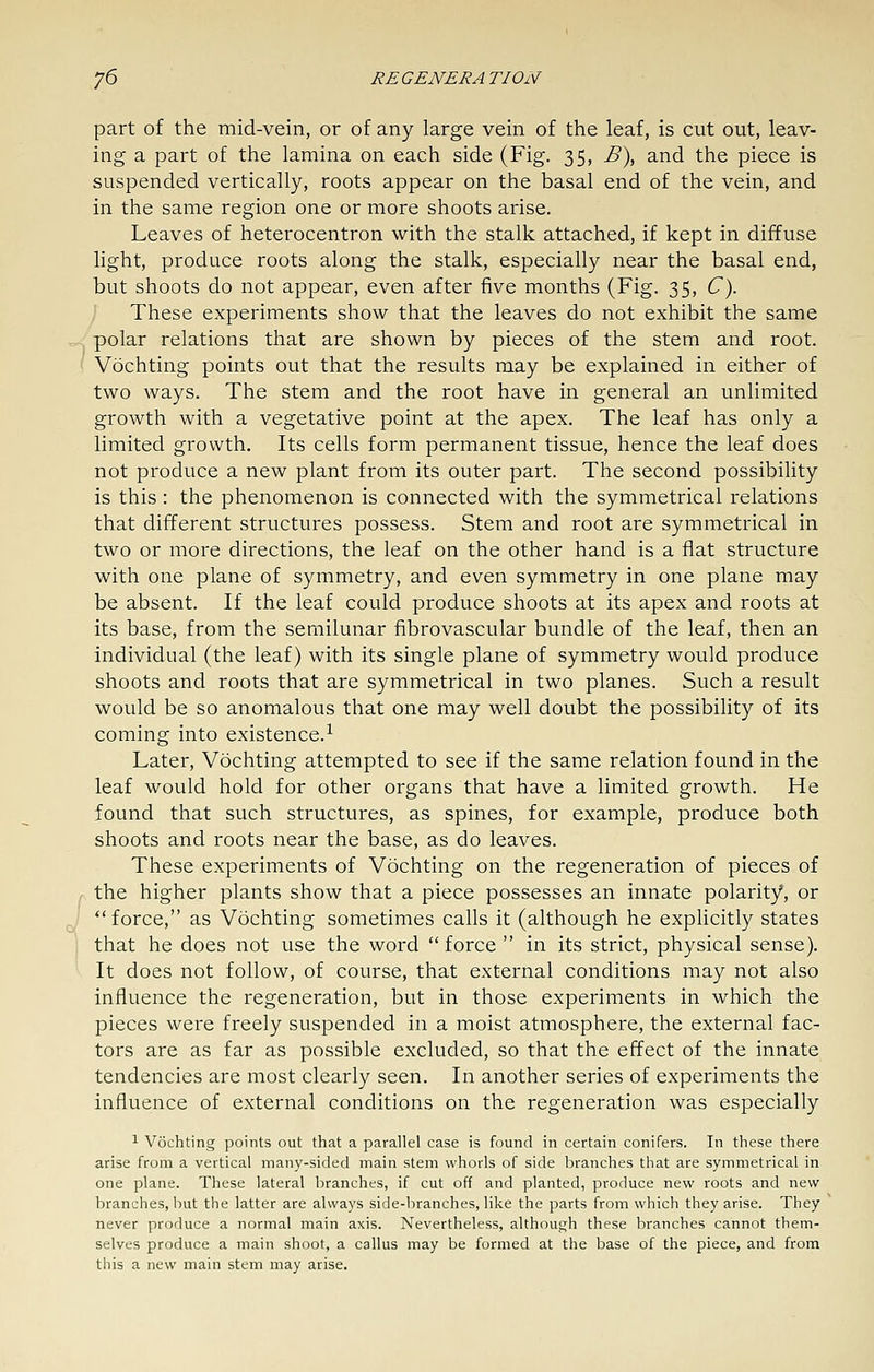 part of the mid-vein, or of any large vein of the leaf, is cut out, leav- ing a part of the lamina on each side (Fig. 35, B\ and the piece is suspended vertically, roots appear on the basal end of the vein, and in the same region one or more shoots arise. Leaves of heterocentron with the stalk attached, if kept in diffuse light, produce roots along the stalk, especially near the basal end, but shoots do not appear, even after five months (Fig. 35, C). ] These experiments show that the leaves do not exhibit the same polar relations that are shown by pieces of the stem and root. Vochting points out that the results may be explained in either of two ways. The stem and the root have in general an unlimited growth with a vegetative point at the apex. The leaf has only a limited growth. Its cells form permanent tissue, hence the leaf does not produce a new plant from its outer part. The second possibility is this: the phenomenon is connected with the symmetrical relations that different structures possess. Stem and root are symmetrical in two or more directions, the leaf on the other hand is a flat structure with one plane of symmetry, and even symmetry in one plane may be absent. If the leaf could produce shoots at its apex and roots at its base, from the semilunar fibrovascular bundle of the leaf, then an individual (the leaf) with its single plane of symmetry would produce shoots and roots that are symmetrical in two planes. Such a result would be so anomalous that one may well doubt the possibility of its coming into existence.^ Later, Vochting attempted to see if the same relation found in the leaf would hold for other organs that have a limited growth. He found that such structures, as spines, for example, produce both shoots and roots near the base, as do leaves. These experiments of Vochting on the regeneration of pieces of the higher plants show that a piece possesses an innate polarity, or force, as Vochting sometimes calls it (although he explicitly states that he does not use the word  force  in its strict, physical sense). It does not follow, of course, that external conditions may not also influence the regeneration, but in those experiments in which the pieces were freely suspended in a moist atmosphere, the external fac- tors are as far as possible excluded, so that the effect of the innate tendencies are most clearly seen. In another series of experiments the influence of external conditions on the regeneration was especially 1 Vochting points out that a parallel case is found in certain conifers. In these there arise from a vertical many-sided main stem whorls of side branches that are symmetrical in one plane. These lateral branches, if cut off and planted, produce new roots and new branches, but the latter are always side-branches, like the parts from which they arise. They never produce a normal main axis. Nevertheless, although these branches cannot them- selves produce a main shoot, a callus may be formed at the base of the piece, and from this a new main stem may arise.