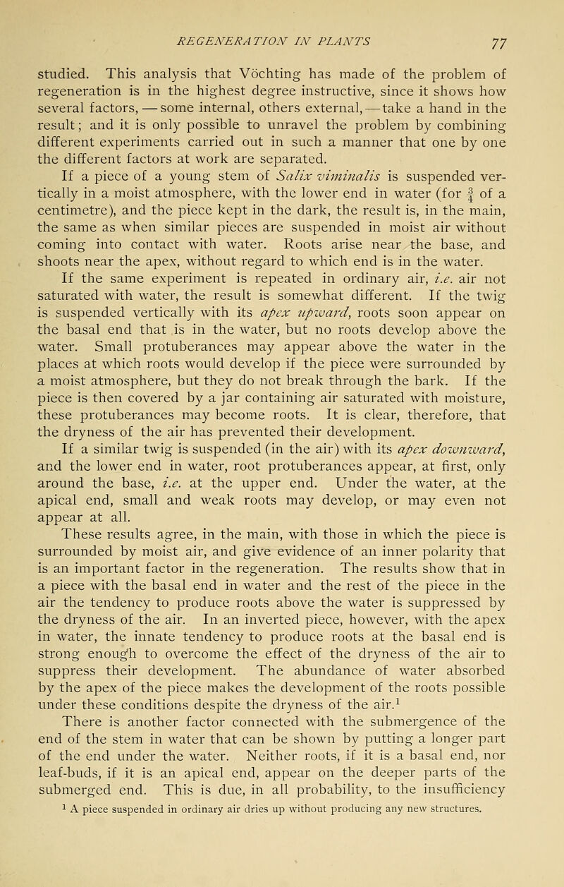 Studied. This analysis that Vochting has made of the problem of regeneration is in the highest degree instructive, since it shows how- several factors, — some internal, others external, — take a hand in the result; and it is only possible to unravel the problem by combining different experiments carried out in such a manner that one by one the different factors at work are separated. If a piece of a young stem of Salix vimhialis is suspended ver- tically in a moist atmosphere, with the lower end in water (for | of a centimetre), and the piece kept in the dark, the result is, in the main, the same as when similar pieces are suspended in moist air without coming into contact with water. Roots arise near the base, and shoots near the apex, without regard to which end is in the water. If the same experiment is repeated in ordinary air, i.e. air not saturated with water, the result is somewhat different. If the twig is suspended vertically with its apex tcpzvard, roots soon appear on the basal end that is in the water, but no roots develop above the water. Small protuberances may appear above the water in the places at which roots would develop if the piece were surrounded by a moist atmosphere, but they do not break through the bark. If the piece is then covered by a jar containing air saturated with moisture, these protuberances may become roots. It is clear, therefore, that the dryness of the air has prevented their development. If a similar twig is suspended (in the air) with its apex doivmvard, and the lower end in water, root protuberances appear, at first, only around the base, i.e. at the upper end. Under the water, at the apical end, small and weak roots may develop, or may even not appear at all. These results agree, in the main, with those in which the piece is surrounded by moist air, and give evidence of an inner polarity that is an important factor in the regeneration. The results show that in a piece with the basal end in water and the rest of the piece in the air the tendency to produce roots above the water is suppressed by the dryness of the air. In an inverted piece, however, with the apex in water, the innate tendency to produce roots at the basal end is strong enough to overcome the effect of the dryness of the air to suppress their development. The abundance of water absorbed by the apex of the piece makes the development of the roots possible under these conditions despite the dryness of the air.^ There is another factor connected with the submergence of the end of the stem in water that can be shown by putting a longer part of the end under the water. Neither roots, if it is a basal end, nor leaf-buds, if it is an apical end, appear on the deeper parts of the submerged end. This is due, in all probability, to the insufTficiency ^ A piece suspended in ordinary air dries up without producing any new structures.