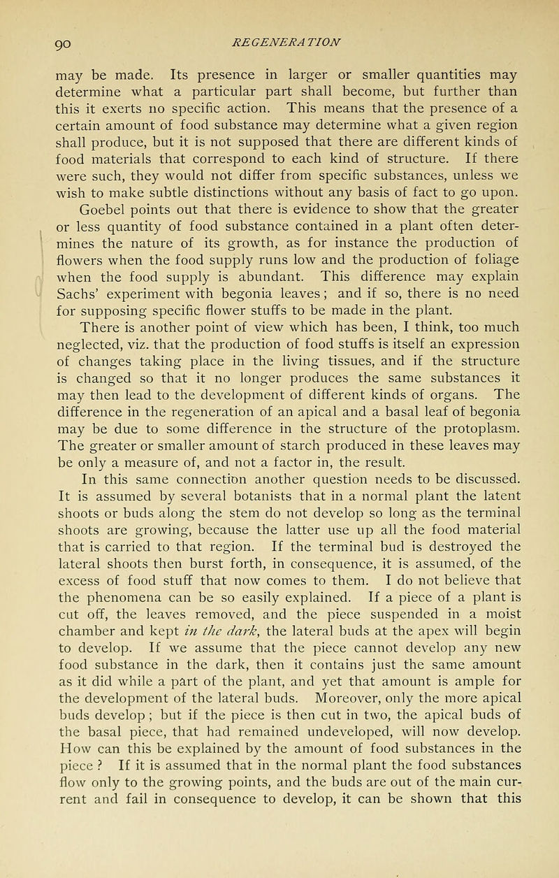 may be made. Its presence in larger or smaller quantities may determine what a particular part shall become, but further than this it exerts no specific action. This means that the presence of a certain amount of food substance may determine what a given region shall produce, but it is not supposed that there are different kinds of food materials that correspond to each kind of structure. If there were such, they would not differ from specific substances, unless we wish to make subtle distinctions without any basis of fact to go upon. Goebel points out that there is evidence to show that the greater or less quantity of food substance contained in a plant often deter- mines the nature of its growth, as for instance the production of flowers when the food supply runs low and the production of foliage when the food supply is abundant. This difference may explain Sachs' experiment with begonia leaves; and if so, there is no need for supposing specific flower stuffs to be made in the plant. There is another point of view which has been, I think, too much neglected, viz. that the production of food stuffs is itself an expression of changes taking place in the living tissues, and if the structure is changed so that it no longer produces the same substances it may then lead to the development of different kinds of organs. The difference in the regeneration of an apical and a basal leaf of begonia may be due to some difference in the structure of the protoplasm. The greater or smaller amount of starch produced in these leaves may be only a measure of, and not a factor in, the result. In this same connection another question needs to be discussed. It is assumed by several botanists that in a normal plant the latent shoots or buds along the stem do not develop so long as the terminal shoots are growing, because the latter use up all the food material that is carried to that region. If the terminal bud is destroyed the lateral shoots then burst forth, in consequence, it is assumed, of the excess of food stuff that now comes to them. I do not believe that the phenomena can be so easily explained. If a piece of a plant is cut off, the leaves removed, and the piece suspended in a moist chamber and kept /;/ the dark, the lateral buds at the apex will begin to develop. If we assume that the piece cannot develop any new food substance in the dark, then it contains just the same amount as it did while a part of the plant, and yet that amount is ample for the development of the lateral buds. Moreover, only the more apical buds develop; but if the piece is then cut in two, the apical buds of the basal piece, that had remained undeveloped, will now develop. How can this be explained by the amount of food substances in the piece ? If it is assumed that in the normal plant the food substances flow only to the growing points, and the buds are out of the main cur- rent and fail in consequence to develop, it can be shown that this