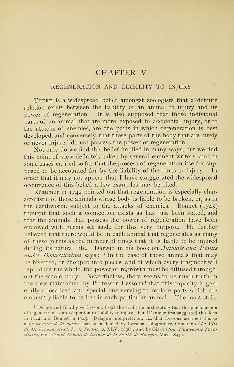 CHAPTER V REGENERATION AND LIABILITY TO INJURY There is a widespread belief amongst zoologists that a definite relation exists between the liability of an animal to injury and its power of regeneration. It is also supposed that those individual parts of an animal that are more exposed to accidental injury, or to the attacks of enemies, are the parts in which regeneration is best developed, and conversely, that those parts of the body that are rarely or never injured do not possess the power of regeneration. Not only do we find this belief implied in many ways, but we find this point of view definitely taken by several eminent writers, and in some cases carried so far that the. process of regeneration itself is sup- posed to be accounted for by the liability of the parts to injury. In order that it may not appear that I have exaggerated the widespread occurrence of this belief, a few examples may be cited. Reaumur in 1742 pointed out that regeneration is especially char- acteristic of those animals whose body is liable to be broken, or, as in the earthworm, subject to the attacks of enemies. Bonnet (1745) thought that such a connection exists as has just been stated, and that the animals that possess the power of regeneration have been endowed with germs set aside for this very purpose. He further believed that there would be in each animal that regenerates as many of these germs as the number of times that it is liable to be injured during its natural life. Darwin in his book on Animals and Plants under Domestication says :  In the case of those animals that may be bisected, or chopped into pieces, and of which every fragment will reproduce the whole, the power of regrowth must be diffused through- out the whole body. Nevertheless, there seems to be much truth in the view maintained by Professor Lessona^ that this capacity is gen- erally a localized and special one serving to replace parts which are eminently liable to be lost in each particular animal. The most strik- 1 Delage and Giard give Lessona ('69) the credit for first stating that the phenomenon of regeneration is an adaptation to hahility to injury; but Reaumur first suggested this idea in 1742, and Bonnet in 1745. Delage's interpretation, viz. that Lessona ascribed this to a pr'evoyance de la nature, has been denied by Lessona's biographer, Camerano (Za Vita di M. Lessona, Acad. R. d. Torino, 2, XLV, 1896), and by Giard (^Sur Vantotomie Para- sitaire^ etc., Compt. Kendus de Seances de la Societe de Biologic, May, 1897).