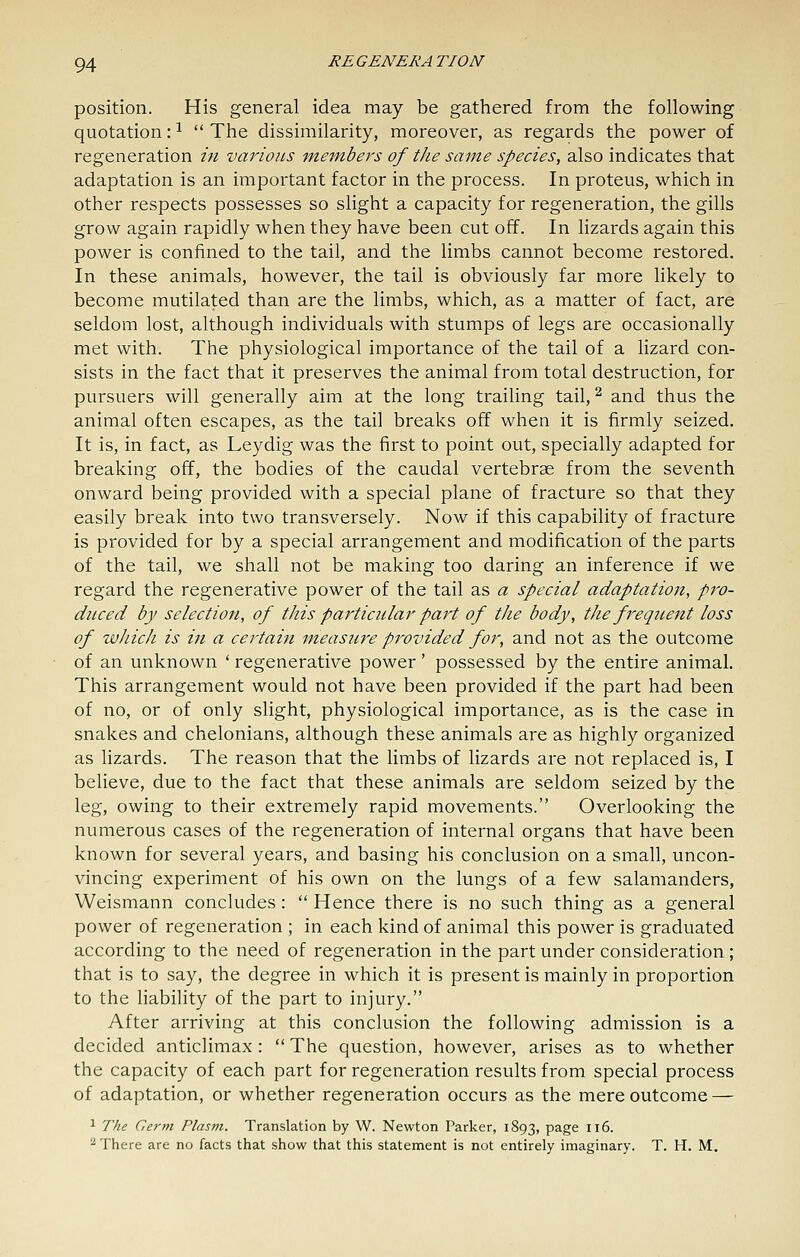 position. His general idea may be gathered from the following quotation: ^  The dissimilarity, moreover, as regards the power of regeneration m various members of the same species, also indicates that adaptation is an important factor in the process. In proteus, which in other respects possesses so slight a capacity for regeneration, the gills grow again rapidly when they have been cut off. In lizards again this power is confined to the tail, and the limbs cannot become restored. In these animals, however, the tail is obviously far more likely to become mutilated than are the limbs, which, as a matter of fact, are seldom lost, although individuals with stumps of legs are occasionally met with. The physiological importance of the tail of a lizard con- sists in the fact that it preserves the animal from total destruction, for pursuers will generally aim at the long trailing tail, ^ and thus the animal often escapes, as the tail breaks off when it is firmly seized. It is, in fact, as Leydig was the first to point out, specially adapted for breaking off, the bodies of the caudal vertebrae from the seventh onward being provided with a special plane of fracture so that they easily break into two transversely. Now if this capability of fracture is provided for by a special arrangement and modification of the parts of the tail, we shall not be making too daring an inference if we regard the regenerative power of the tail as a special adaptation, pro- duced by selection, of this particular part of tJie body, the freqnent loss of which is in a certain measure provided for, and not as the outcome of an unknown ' regenerative power' possessed by the entire animal. This arrangement would not have been provided if the part had been of no, or of only slight, physiological importance, as is the case in snakes and chelonians, although these animals are as highly organized as lizards. The reason that the limbs of lizards are not replaced is, I believe, due to the fact that these animals are seldom seized by the leg, owing to their extremely rapid movements. Overlooking the numerous cases of the regeneration of internal organs that have been known for several years, and basing his conclusion on a small, uncon- vincing experiment of his own on the lungs of a few salamanders, Weismann concludes:  Hence there is no such thing as a general power of regeneration ; in each kind of animal this power is graduated according to the need of regeneration in the part under consideration ; that is to say, the degree in which it is present is mainly in proportion to the liability of the part to injury. After arriving at this conclusion the following admission is a decided anticlimax:  The question, however, arises as to whether the capacity of each part for regeneration results from special process of adaptation, or whether regeneration occurs as the mere outcome — 1 The Germ Plasm. Translation by W. Newton Parker, 1893, P^g^ 116. ■■^ There are no facts that show that this statement is not entirely imaginary. T. H. M.