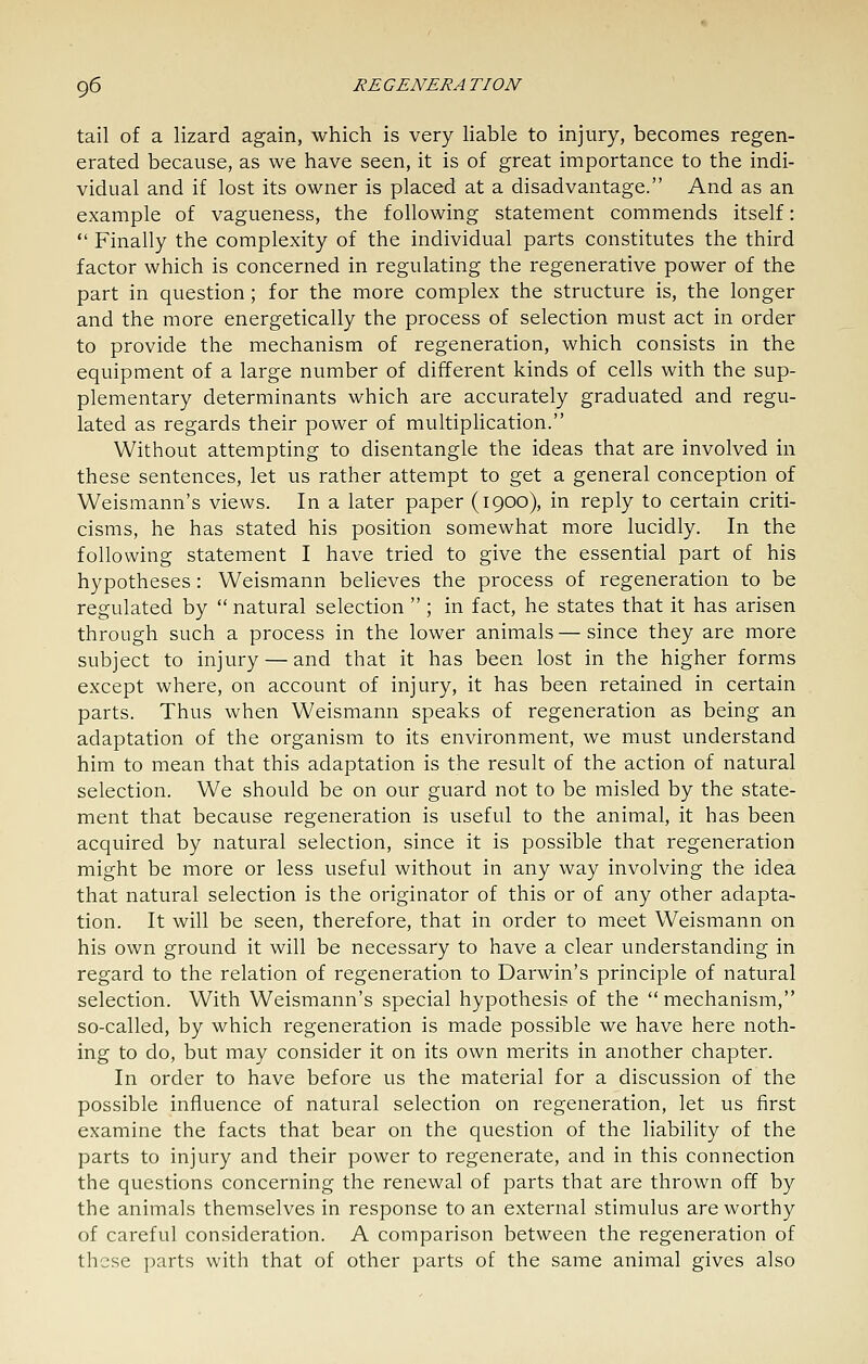 tail of a lizard again, which is very liable to injury, becomes regen- erated because, as we have seen, it is of great importance to the indi- vidual and if lost its owner is placed at a disadvantage. And as an example of vagueness, the following statement commends itself:  Finally the complexity of the individual parts constitutes the third factor which is concerned in regulating the regenerative power of the part in question; for the more complex the structure is, the longer and the more energetically the process of selection must act in order to provide the mechanism of regeneration, which consists in the equipment of a large number of different kinds of cells with the sup- plementary determinants which are accurately graduated and regu- lated as regards their power of multipHcation. Without attempting to disentangle the ideas that are involved in these sentences, let us rather attempt to get a general conception of Weismann's views. In a later paper (1900), in reply to certain criti- cisms, he has stated his position somewhat more lucidly. In the following statement I have tried to give the essential part of his hypotheses: Weismann believes the process of regeneration to be regulated by  natural selection  ; in fact, he states that it has arisen through such a process in the lower animals — since they are more subject to injury — and that it has been lost in the higher forms except where, on account of injury, it has been retained in certain parts. Thus when Weismann speaks of regeneration as being an adaptation of the organism to its environment, we must understand him to mean that this adaptation is the result of the action of natural selection. We should be on our guard not to be misled by the state- ment that because regeneration is useful to the animal, it has been acquired by natural selection, since it is possible that regeneration might be more or less useful without in any way involving the idea that natural selection is the originator of this or of any other adapta- tion. It will be seen, therefore, that in order to meet Weismann on his own ground it will be necessary to have a clear understanding in regard to the relation of regeneration to Darwin's principle of natural selection. With Weismann's special hypothesis of the mechanism, so-called, by which regeneration is made possible we have here noth- ing to do, but may consider it on its own merits in another chapter. In order to have before us the material for a discussion of the possible influence of natural selection on regeneration, let us first examine the facts that bear on the question of the liability of the parts to injury and their power to regenerate, and in this connection the questions concerning the renewal of parts that are thrown off by the animals themselves in response to an external stimulus are worthy of careful consideration. A comparison between the regeneration of these parts with that of other parts of the same animal gives also