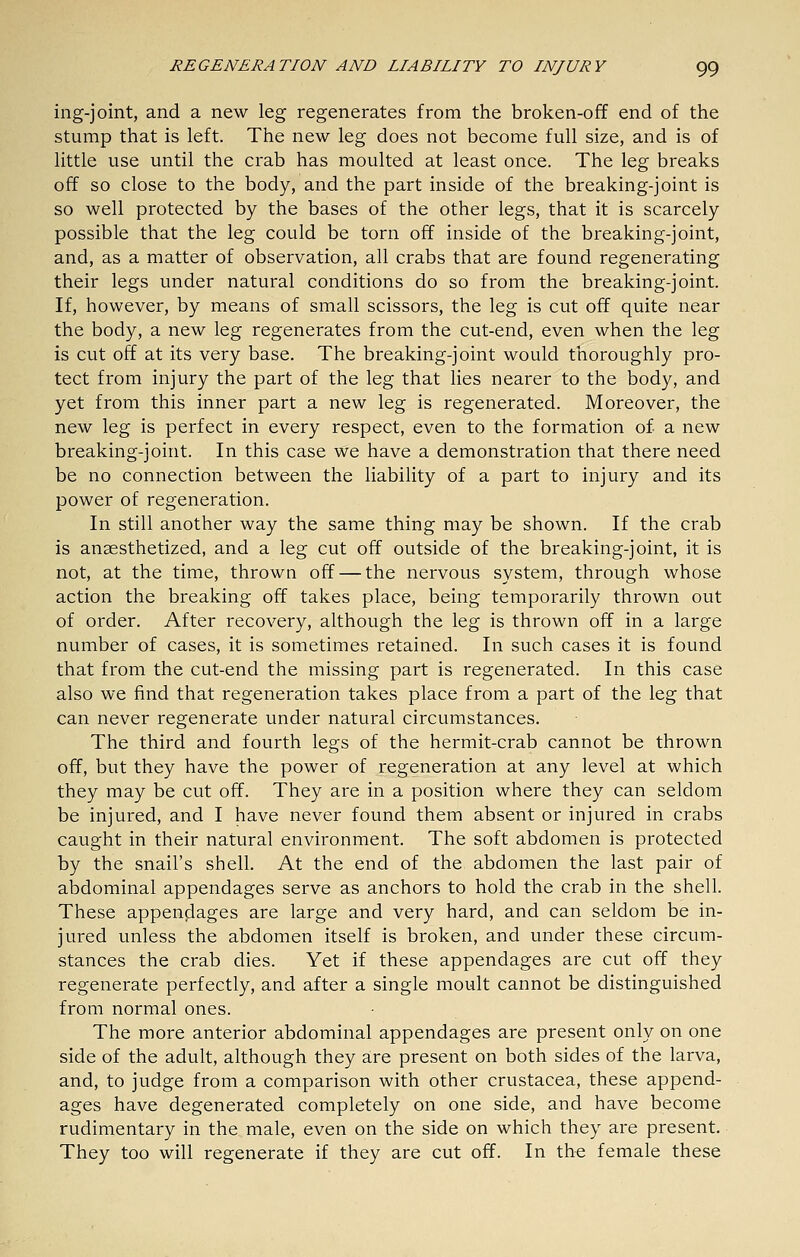 ing-joint, and a new leg regenerates from the broken-off end of the stump that is left. The new leg does not become full size, and is of little use until the crab has moulted at least once. The leg breaks off so close to the body, and the part inside of the breaking-joint is so well protected by the bases of the other legs, that it is scarcely possible that the leg could be torn off inside of the breaking-joint, and, as a matter of observation, all crabs that are found regenerating their legs under natural conditions do so from the breaking-joint. If, however, by means of small scissors, the leg is cut off quite near the body, a new leg regenerates from the cut-end, even when the leg is cut off at its very base. The breaking-joint would thoroughly pro- tect from injury the part of the leg that lies nearer to the body, and yet from this inner part a new leg is regenerated. Moreover, the new leg is perfect in every respect, even to the formation of a new breaking-joint. In this case we have a demonstration that there need be no connection between the liability of a part to injury and its power of regeneration. In still another way the same thing may be shown. If the crab is anaesthetized, and a leg cut off outside of the breaking-joint, it is not, at the time, thrown off — the nervous system, through whose action the breaking off takes place, being temporarily thrown out of order. After recovery, although the leg is thrown off in a large number of cases, it is sometimes retained. In such cases it is found that from the cut-end the missing part is regenerated. In this case also we find that regeneration takes place from a part of the leg that can never regenerate under natural circumstances. The third and fourth legs of the hermit-crab cannot be thrown off, but they have the power of regeneration at any level at which they may be cut off. They are in a position where they can seldom be injured, and I have never found them absent or injured in crabs caught in their natural environment. The soft abdomen is protected by the snail's shell. At the end of the abdomen the last pair of abdominal appendages serve as anchors to hold the crab in the shell. These appenjiages are large and very hard, and can seldom be in- jured unless the abdomen itself is broken, and under these circum- stances the crab dies. Yet if these appendages are cut off they regenerate perfectly, and after a single moult cannot be distinguished from normal ones. The more anterior abdominal appendages are present only on one side of the adult, although they are present on both sides of the larva, and, to judge from a comparison with other Crustacea, these append- ages have degenerated completely on one side, and have become rudimentary in the male, even on the side on which they are present. They too will regenerate if they are cut off. In the female these